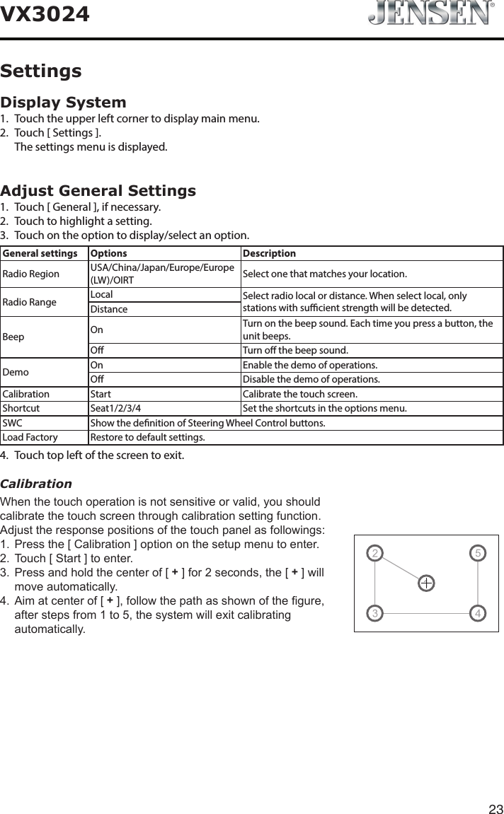 23VX3024Display System1.  Touch the upper left corner to display main menu. 2.  Touch [ Settings ].  The settings menu is displayed.Adjust General Settings1.  Touch [ General ], if necessary.2.  Touch to highlight a setting.3.  Touch on the option to display/select an option.General settings Options DescriptionRadio Region USA/China/Japan/Europe/Europe (LW)/OIRT Select one that matches your location.Radio Range Local Select radio local or distance. When select local, only stations with sucient strength will be detected.DistanceBeep On Turn on the beep sound. Each time you press a button, the unit beeps.O Turn o the beep sound.Demo On Enable the demo of operations.O Disable the demo of operations.Calibration Start Calibrate the touch screen.Shortcut Seat1/2/3/4 Set the shortcuts in the options menu.SWC Show the denition of Steering Wheel Control buttons.Load Factory Restore to default settings.4.  Touch top left of the screen to exit. CalibrationWhenthetouchoperationisnotsensitiveorvalid,youshouldcalibratethetouchscreenthroughcalibrationsettingfunction.Adjusttheresponsepositionsofthetouchpanelasfollowings:1. Pressthe[Calibration]optiononthesetupmenutoenter.2. Touch[Start]toenter.3. Pressandholdthecenterof[+]for2seconds,the[+]willmoveautomatically.4. Aimatcenterof[+],followthepathasshownofthegure,afterstepsfrom1to5,thesystemwillexitcalibratingautomatically.Settings