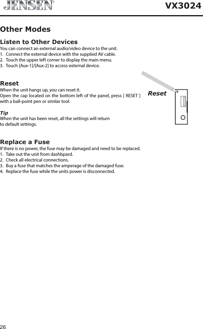 26VX3024Listen to Other DevicesYou can connect an external audio/video device to the unit.1.  Connect the external device with the supplied AV cable.2.  Touch the upper left corner to display the main menu.3.  Touch [Aux-1]/[Aux-2] to access external device.ResetWhen the unit hangs up, you can reset it.Open the cap located on the bottom left of the panel, press [ RESET ] with a ball-point pen or similar tool.TipWhen the unit has been reset, all the settings will return to default settings.Replace a FuseIf there is no power, the fuse may be damaged and need to be replaced.1.  Take out the unit from dashbpard.2.  Check all electrical connections.3.  Buy a fuse that matches the amperage of the damaged fuse.4.  Replace the fuse while the units power is disconnected.Other ModesReset
