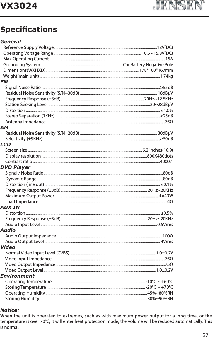 27VX3024General   Reference Supply Voltage ........................................................................................................12V(DC)   Operating Voltage Range ......................................................................................... 10.5 - 15.8V(DC)   Max Operating Current .....................................................................................................................15A   Grounding System ................................................................................... Car Battery Negative Pole   Dimensions(WXHXD) ............................................................................................... 178*100*167mm   Weight(main unit) ..........................................................................................................................1.74kgFM     Signal Noise Ratio ........................................................................................................................&ge;55dB     Residual Noise Sensitivity (S/N=30dB) .............................................................................. 18dB&mu;V     Frequency Response (&plusmn;3dB) ....................................................................................20Hz~12.5KHz     Station Seeking Level .......................................................................................................20~28dB&mu;V     Distortion ........................................................................................................................................ &le;1.0%     Stereo Separation (1KHz) ..........................................................................................................&ge;25dB     Antenna Impedance ........................................................................................................................75&Omega;AM     Residual Noise Sensitivity (S/N=20dB) .............................................................................. 30dB&mu;V     Selectivity (&plusmn;9KHz) .......................................................................................................................&ge;50dBLCD     Screen size ....................................................................................................................6.2 inches(16:9)     Display resolution ...........................................................................................................800X480dots     Contrast ratio .................................................................................................................................4000:1DVD Player     Signal / Noise Ratio ......................................................................................................................... 80dB     Dynamic Range ................................................................................................................................80dB     Distortion (line out) ..................................................................................................................... &le;0.1%     Frequency Response (&plusmn;3dB) ....................................................................................... 20Hz~20KHz     Maximum Output Power .......................................................................................................... 4&times;40W     Load Impedance .................................................................................................................................. 4&Omega;AUX IN     Distortion ........................................................................................................................................ &le;0.5%     Frequency Response (&plusmn;3dB) ....................................................................................... 20Hz~20KHz     Audio Input Level ...................................................................................................................... 0.5VrmsAudio     Audio Output Impedance ........................................................................................................... 100&Omega;     Audio Output Level ..................................................................................................................... 4VrmsVideo     Normal Video Input Level (CVBS) .......................................................................................1.0&plusmn;0.2V     Video Input Impedance ..................................................................................................................75&Omega;     Video Output Impedance ............................................................................................................... 75&Omega;     Video Output Level ..................................................................................................................1.0&plusmn;0.2VEnvironment     Operating Temperature .............................................................................................. -10&deg;C ~ +60&deg;C     Storing Temperature .................................................................................................... -20&deg;C ~ +70&deg;C     Operating Humidity .......................................................................................................45%~80%RH     Storing Humidity ............................................................................................................. 30%~90%RHNotice:When the unit is operated to extremes, such as with maximum power output for a long time, or the temperature is over 70&deg;C, it will enter heat protection mode, the volume will be reduced automatically. This is normal. Specications