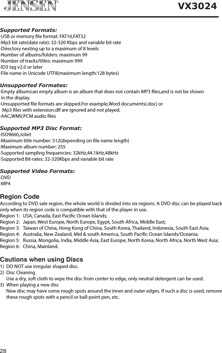 28VX3024Supported Formats:&middot;USB or memory le format: FAT16,FAT32&middot;Mp3 bit rate(date rate): 32-320 Kbps and variable bit rate&middot;Directory nesting up to a maximum of 8 levels&middot;Number of albums/folders: maximum 99&middot;Number of tracks/titles: maximum 999&middot;ID3 tag v2.0 or later&middot;File name in Unicode UTF8(maximum length:128 bytes)Unsupported Formates:&middot;Empty albums:an empty album is an album that does not contain MP3 les,and is not be shown in the display.&middot;Unsupported le formats are skipped.For example,Word documents(.doc) or  Mp3 les with extension.dlf are ignored and not played.&middot;AAC,WMV,PCM audio lesSupported MP3 Disc Format:&middot;ISO9660,Joliet&middot;Maximum title number: 512(depending on le name length)&middot;Maximum album number: 255&middot;Supported sampling frequencies: 32kHz,44.1kHz,48kHz&middot;Supported Bit-rates: 32-320Kbps and variable bit rateSupported Video Formats:&middot;DVD&middot;MP4Region Code According to DVD sale region, the whole world is divided into six regions. A DVD disc can be played back only when its region code is compatible with that of the player in use.Region 1:   USA, Canada, East Pacic Ocean Islands; Region 2:  Japan, West Europe, North Europe, Egypt, South Africa, Middle East;Region 3:   Taiwan of China, Hong Kong of China, South Korea, Thailand, Indonesia, South East Asia;Region 4:  Australia, New Zealand, Mid &amp; south America, South Pacic Ocean Islands/Oceania;Region 5:   Russia, Mongolia, India, Middle Asia, East Europe, North Korea, North Africa, North West Asia;     Region 6:  China, Mainland.Cautions when using Discs1)  DO NOT use irregular shaped disc.2)  Disc Cleaning  Use a dry, soft cloth to wipe the disc from center to edge, only neutral detergent can be used.3)  When playing a new disc   New disc may have some rough spots around the inner and outer edges. If such a disc is used, remove these rough spots with a pencil or ball-point pen, etc.   