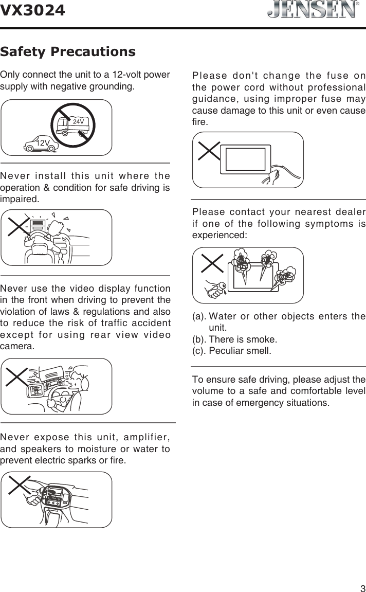 3VX3024Safety PrecautionsNever expose this unit, amplifier, and speakers to moisture or water to prevent electric sparks or re.Please don't change the fuse on the power cord without professional guidance, using improper fuse may cause damage to this unit or even cause re.Please contact your nearest dealer if one of the following symptoms is experienced:(a).  Water  or  other  objects  enters  the unit. (b). There is smoke.  (c). Peculiar smell.Only connect the unit to a 12-volt power supply with negative grounding.Never install this unit where the operation &amp; condition for safe driving is impaired.Never use the video display function in the front when driving to prevent the violation of laws &amp; regulations and also to reduce the risk of traffic accident except for using rear view video camera.To ensure safe driving, please adjust the volume to a safe and comfortable level in case of emergency situations.