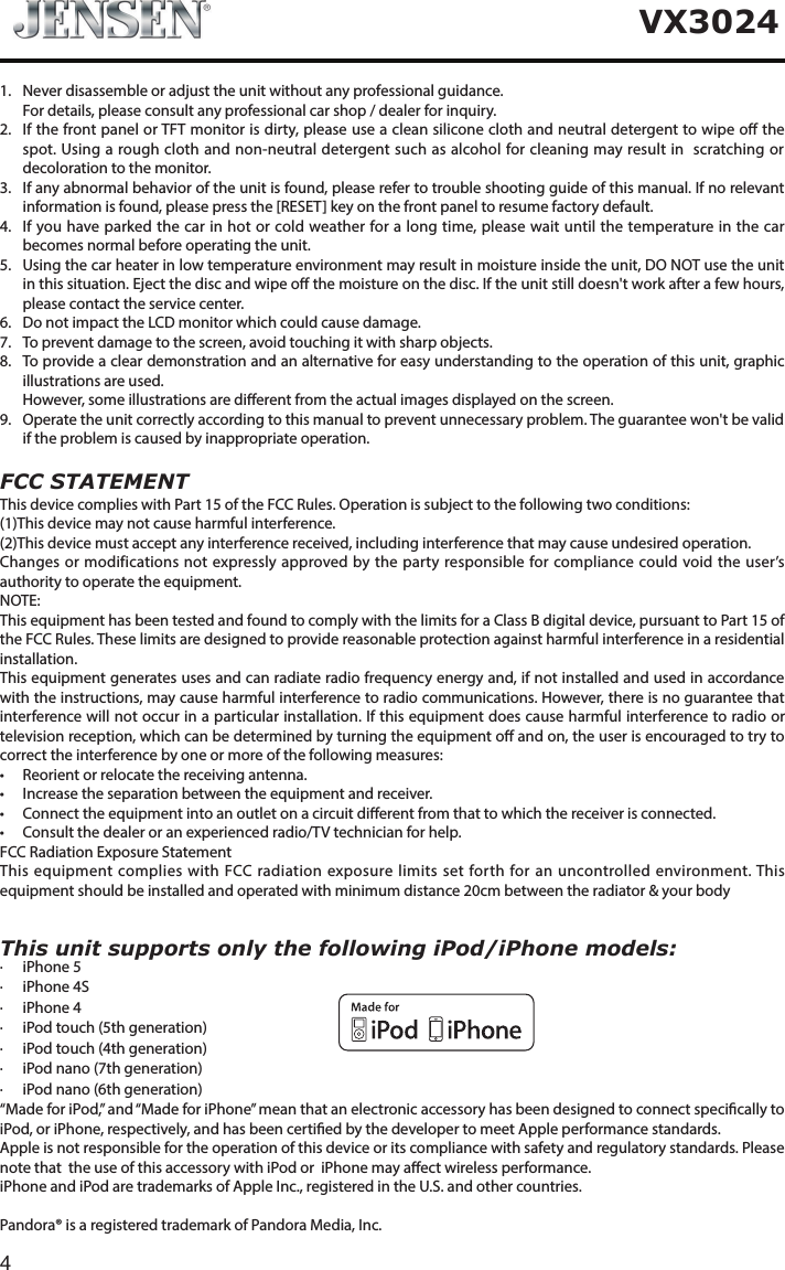 4VX3024This unit supports only the following iPod/iPhone models:&middot;  iPhone 5&middot;  iPhone 4S&middot;  iPhone 4&middot;  iPod touch (5th generation)&middot;  iPod touch (4th generation)&middot;  iPod nano (7th generation)&middot;  iPod nano (6th generation)&ldquo;Made for iPod,&rdquo; and &ldquo;Made for iPhone&rdquo; mean that an electronic accessory has been designed to connect specically to iPod, or iPhone, respectively, and has been certied by the developer to meet Apple performance standards.Apple is not responsible for the operation of this device or its compliance with safety and regulatory standards. Please note that  the use of this accessory with iPod or  iPhone may aect wireless performance. iPhone and iPod are trademarks of Apple Inc., registered in the U.S. and other countries.Pandora&reg; is a registered trademark of Pandora Media, Inc.1.  Never disassemble or adjust the unit without any professional guidance.  For details, please consult any professional car shop / dealer for inquiry.2.   If the front panel or TFT monitor is dirty, please use a clean silicone cloth and neutral detergent to wipe o the spot. Using a rough cloth and non-neutral detergent such as alcohol for cleaning may result in  scratching or decoloration to the monitor.3.   If any abnormal behavior of the unit is found, please refer to trouble shooting guide of this manual. If no relevant information is found, please press the [RESET] key on the front panel to resume factory default.4.   If you have parked the car in hot or cold weather for a long time, please wait until the temperature in the car becomes normal before operating the unit.5.   Using the car heater in low temperature environment may result in moisture inside the unit, DO NOT use the unit in this situation. Eject the disc and wipe o the moisture on the disc. If the unit still doesn't work after a few hours, please contact the service center.6.   Do not impact the LCD monitor which could cause damage.7.  To prevent damage to the screen, avoid touching it with sharp objects.8.   To provide a clear demonstration and an alternative for easy understanding to the operation of this unit, graphic illustrations are used.   However, some illustrations are dierent from the actual images displayed on the screen.9.   Operate the unit correctly according to this manual to prevent unnecessary problem. The guarantee won't be valid if the problem is caused by inappropriate operation. FCC  STATEMENTThis device complies with Part 15 of the FCC Rules. Operation is subject to the following two conditions: (1)This device may not cause harmful interference. (2)This device must accept any interference received, including interference that may cause undesired operation.Changes or modifications not expressly approved by the party responsible for compliance could void the user&rsquo;s authority to operate the equipment.NOTE:  This equipment has been tested and found to comply with the limits for a Class B digital device, pursuant to Part 15 of the FCC Rules. These limits are designed to provide reasonable protection against harmful interference in a residential installation. This equipment generates uses and can radiate radio frequency energy and, if not installed and used in accordance with the instructions, may cause harmful interference to radio communications. However, there is no guarantee that interference will not occur in a particular installation. If this equipment does cause harmful interference to radio or television reception, which can be determined by turning the equipment o and on, the user is encouraged to try to correct the interference by one or more of the following measures:&bull; Reorientorrelocatethereceivingantenna.&bull; Increasetheseparationbetweentheequipmentandreceiver.&bull; Connecttheequipmentintoanoutletonacircuitdierentfromthattowhichthereceiverisconnected.&bull; Consultthedealeroranexperiencedradio/TVtechnicianforhelp. FCC Radiation Exposure StatementThis equipment complies with FCC radiation exposure limits set forth for an uncontrolled environment. This equipment should be installed and operated with minimum distance 20cm between the radiator &amp; your body