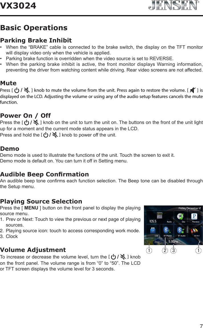 7VX3024Parking Brake Inhibit&bull; Whenthe&ldquo;BRAKE&rdquo; cableisconnected tothe brakeswitch,thedisplayon theTFTmonitorwilldisplayvideoonlywhenthevehicleisapplied.&bull; ParkingbrakefunctionisoverriddenwhenthevideosourceissettoREVERSE.&bull; Whentheparkingbrakeinhibitisactive,thefrontmonitordisplaysWarninginformation,preventingthedriverfromwatchingcontentwhiledriving.Rearvideoscreensarenotaffected.MutePress [  /   ] knob to mute the volume from the unit. Press again to restore the volume. [   ] is displayed on the LCD. Adjusting the volume or using any of the audio setup features cancels the mute function. Power On / OffPressthe[  /   ]knobontheunittoturntheuniton.ThebuttonsonthefrontoftheunitlightupforamomentandthecurrentmodestatusappearsintheLCD.Pressandholdthe[   /   ]knobtopowerofftheunit.DemoDemomodeisusedtoillustratethefunctionsoftheunit.Touchthescreentoexitit.Demomodeisdefaulton.YoucanturnitoffinSettingmenu.Audible Beep ConrmationAnaudiblebeeptoneconrmseachfunctionselection.TheBeeptonecanbedisabledthroughtheSetupmenu.Playing Source SelectionPressthe[ MENU]buttononthefrontpaneltodisplaytheplayingsourcemenu.1.  Prev or Next: Touch to view the previous or next page of playingsources.2.  Playingsource icon: touch to access corresponding work mode.3.  ClockVolume AdjustmentToincreaseordecreasethevolumelevel,turnthe[  /   ]knobonthefrontpanel.Thevolumerangeisfrom&ldquo;0&rdquo;to&ldquo;50&rdquo;.TheLCDorTFTscreendisplaysthevolumelevelfor3seconds.1 123Basic Operations