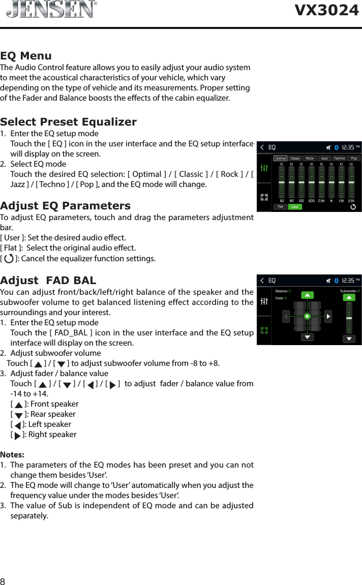 8VX3024EQ MenuThe Audio Control feature allows you to easily adjust your audio system to meet the acoustical characteristics of your vehicle, which vary depending on the type of vehicle and its measurements. Proper setting of the Fader and Balance boosts the eects of the cabin equalizer. Select Preset Equalizer1.  Enter the EQ setup mode   Touch the [ EQ ] icon in the user interface and the EQ setup interface will display on the screen.2.  Select EQ mode   Touch the desired EQ selection: [ Optimal ] / [ Classic ] / [ Rock ] / [ Jazz ] / [ Techno ] / [ Pop ], and the EQ mode will change.Adjust EQ ParametersTo adjust EQ parameters, touch and drag the parameters adjustment bar. [ User ]: Set the desired audio eect. [ Flat ]:  Select the original audio eect.[   ]: Cancel the equalizer function settings.Adjust  FAD BALYou can adjust front/back/left/right balance of the speaker and the subwoofer volume to get balanced listening effect according to the surroundings and your interest. 1.  Enter the EQ setup mode   Touch the [ FAD_BAL ] icon in the user interface and the EQ setup interface will display on the screen.2.  Adjust subwoofer volume    Touch [   ] / [   ] to adjust subwoofer volume from -8 to +8.3.  Adjust fader / balance value   Touch  [   ] / [   ] / [   ] / [   ]  to adjust  fader / balance value from -14 to +14. [  ]: Front speaker [  ]: Rear speaker [  ]: Left speaker [  ]: Right speakerNotes:1.   The parameters of the EQ modes has been preset and you can not change them besides &lsquo;User&rsquo;.2.   The EQ mode will change to &lsquo;User&rsquo; automatically when you adjust the frequency value under the modes besides &lsquo;User&rsquo;.3.   The value of Sub is independent of EQ mode and can be adjusted separately.