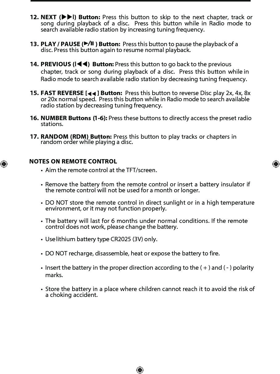 NOTES ON REMOTE CONTROL&bull; Aim the remote control at the TFT/screen.&bull;Remove the battery from the remote control or insert a battery insulator ifthe remote control will not be used for a month or longer.&bull;DO NOT store the remote control in direct sunlight or in a high temperatureenvironment, or it may not function properly.&bull;The battery will last for 6 months under normal conditions. If the remotecontrol does not work, please change the battery.&bull; Use lithium battery type CR2025 (3V) only.&bull; DO NOT recharge, disassemble, heat or expose the battery to fire.&bull; Insert the battery in the proper direction according to the ( + ) and ( - ) polaritymarks.&bull; Store the battery in a place where children cannot reach it to avoid the risk ofa choking accident.12. NEXT  (l)  Button:  Press  this  button  to  skip  to  the  next  chapter,  track  orsong  during  playback  of  a  disc.    Press  this  button  while  in  Radio  mode  tosearch available radio station by increasing tuning frequency.13. PLAY / PAUSE ( ) Button:  Press this button to pause the playback of adisc. Press this button again to resume normal playback.14. PREVIOUS (l) Button: : Press this button to go back to the previouschapter, track or song during playback of a disc.  Press this button while inRadio mode to search available radio station by decreasing tuning frequency.15. FAST REVERSE [  ] Button:  Press this button to reverse Disc play 2x, 4x, 8xor 20x normal speed.  Press this button while in Radio mode to search availableradio station by decreasing tuning frequency.16. NUMBER Buttons (1-6): Press these buttons to directly access the preset radiostations.17.  RANDOM (RDM) Button: Press this button to play tracks or chapters inrandom order while playing a disc.