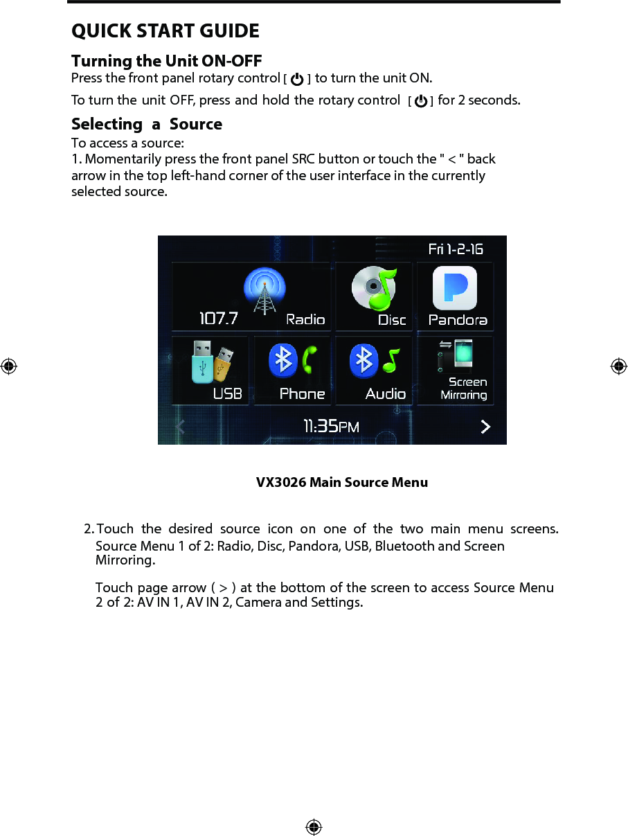 2. Touch the desired source icon on one of the two main menu screens.Source Menu 1 of 2: Radio, Disc, Pandora, USB, Bluetooth and ScreenMirroring.Touch page arrow ( > ) at the bottom of the screen to access Source Menu2 of 2: AV IN 1, AV IN 2, Camera and Settings.VX3026 Main Source MenuQUICK START GUIDE Turning the Unit ON-OFFPress the front panel rotary control [  ] to turn the unit ON.  To turn the unit OFF, press and hold the rotary control  [   ] for 2 seconds.Selecting a SourceTo access a source:1. Momentarily press the front panel SRC button or touch the " < " backarrow in the top left-hand corner of the user interface in the currentlyselected source.