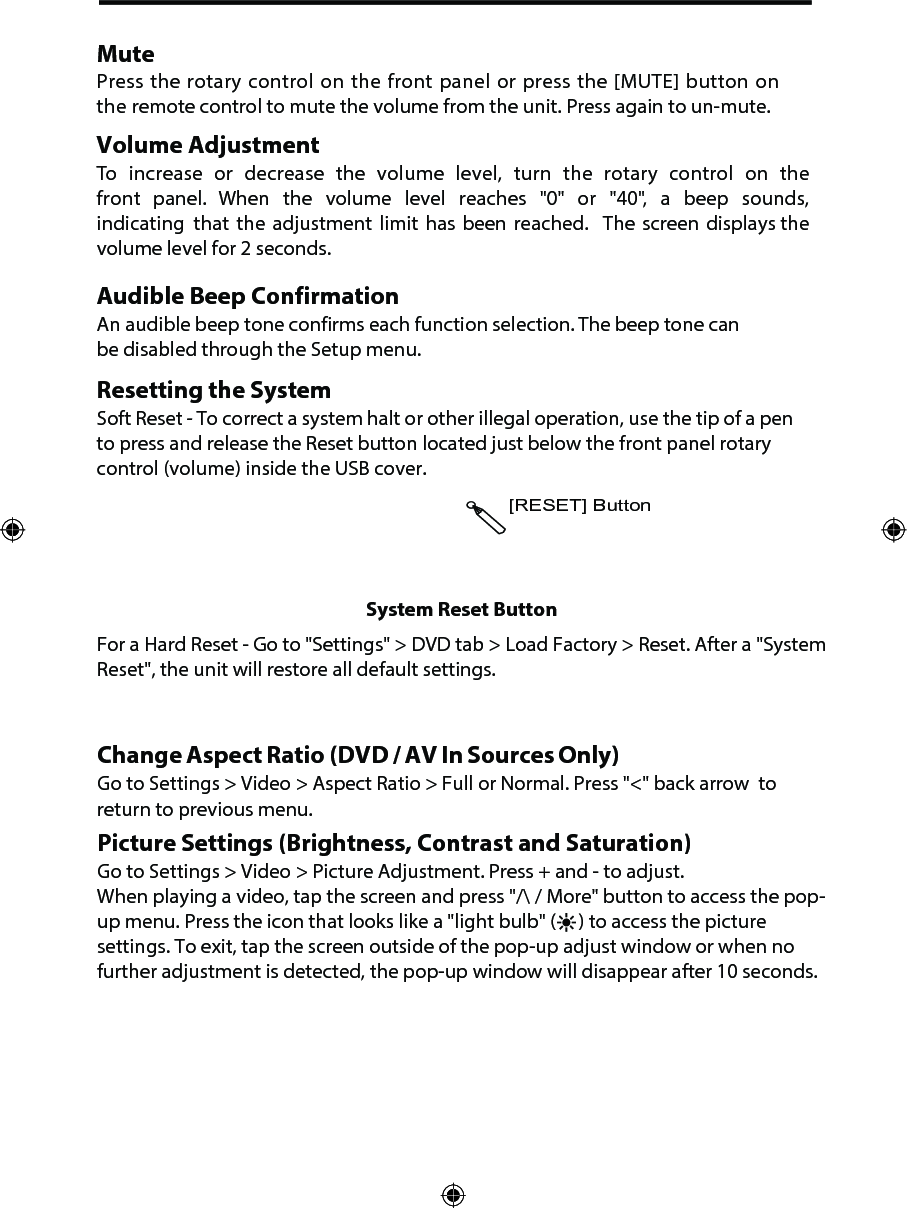 [RESET] ButtonSystem Reset ButtonFor a Hard Reset - Go to "Settings" > DVD tab > Load Factory > Reset. After a "System Reset", the unit will restore all default settings.Change Aspect Ratio (DVD / AV In Sources Only)Go to Settings > Video > Aspect Ratio > Full or Normal. Press "<" back arrow  to return to previous menu.Picture Settings (Brightness, Contrast and Saturation) Go to Settings > Video > Picture Adjustment. Press + and - to adjust.When playing a video, tap the screen and press "/\ / More" button to access the pop-up menu. Press the icon that looks like a "light bulb" (     ) to access the picture settings. To exit, tap the screen outside of the pop-up adjust window or when no further adjustment is detected, the pop-up window will disappear after 10 seconds.MutePress the rotary control on the front panel or press the [MUTE] button on the remote control to mute the volume from the unit. Press again to un-mute.Volume AdjustmentTo increase or decrease the volume level, turn the rotary control on the front panel. When the volume level reaches "0" or "40", a beep sounds, indicating that the  adjustment  limit  has  been  reached.   The  screen  displays the volume level for 2 seconds.Audible Beep ConfirmationAn audible beep tone confirms each function selection. The beep tone can be disabled through the Setup menu. Resetting the SystemSoft Reset - To correct a system halt or other illegal operation, use the tip of a pen to press and release the Reset button located just below the front panel rotary control (volume) inside the USB cover.