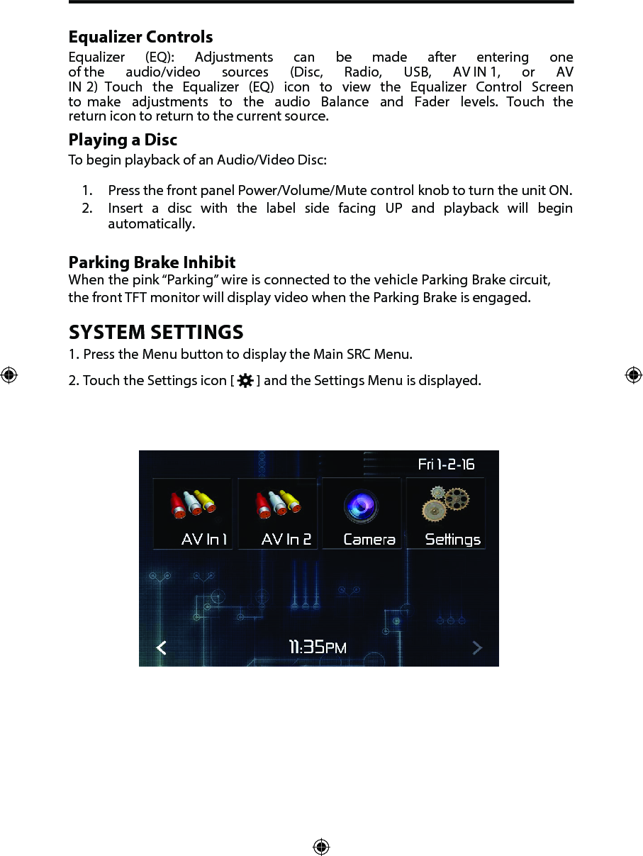 Equalizer ControlsEqualizer  (EQ):  Adjustments  can  be  made  after  entering  one of the  audio/video  sources  (Disc,  Radio,  USB,  AV IN 1,  or  AV IN 2)  Touch  the  Equalizer  (EQ)  icon  to  view  the  Equalizer  Control  Screen to  make  adjustments  to  the  audio  Balance  and  Fader  levels.  Touch  the return icon to return to the current source. Playing a DiscTo begin playback of an Audio/Video Disc:1. Press the front panel Power/Volume/Mute control knob to turn the unit ON.2. Insert  a disc with the label side facing UP and playback will beginautomatically.Parking Brake InhibitWhen the pink &ldquo;Parking&rdquo; wire is connected to the vehicle Parking Brake circuit, the front TFT monitor will display video when the Parking Brake is engaged. SYSTEM SETTINGS1. Press the Menu button to display the Main SRC Menu.2. Touch the Settings icon [   ] and the Settings Menu is displayed.