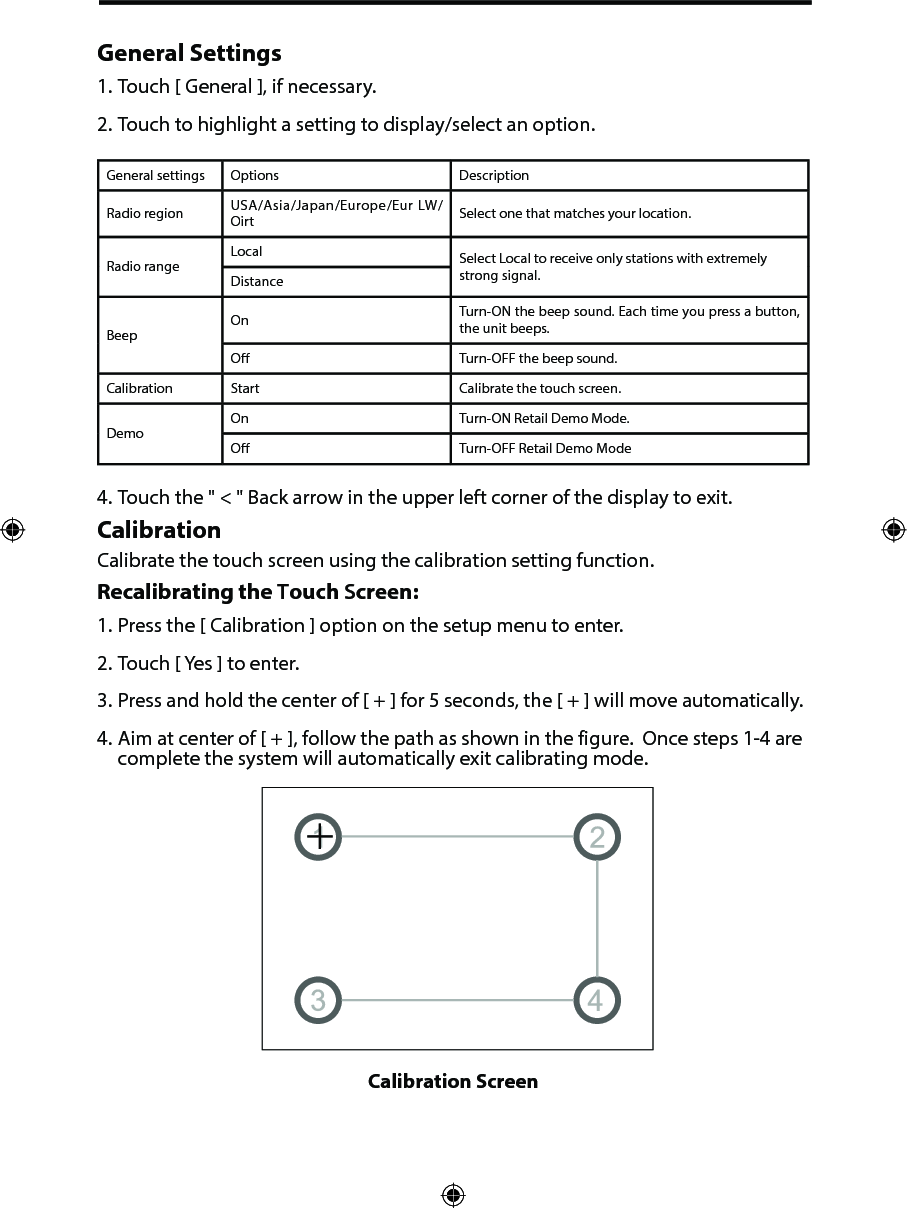 General Settings1. Touch [ General ], if necessary.2. Touch to highlight a setting to display/select an option.General settings Options DescriptionRadio region USA/Asia/Japan/Europe/Eur LW/Oirt Select one that matches your location.Radio rangeLocal Select Local to receive only stations with extremely strong signal.DistanceBeepOn Turn-ON the beep sound. Each time you press a button, the unit beeps.O Turn-OFF the beep sound.Calibration Start Calibrate the touch screen.DemoOn Turn-ON Retail Demo Mode.O Turn-OFF Retail Demo Mode4. Touch the " < " Back arrow in the upper left corner of the display to exit.CalibrationCalibrate the touch screen using the calibration setting function. Recalibrating the Touch Screen:1. Press the [ Calibration ] option on the setup menu to enter.2. Touch [ Yes ] to enter.3. Press and hold the center of [ + ] for 5 seconds, the [ + ] will move automatically.4. Aim at center of [ + ], follow the path as shown in the figure.  Once steps 1-4 arecomplete the system will automatically exit calibrating mode.Calibration Screen 