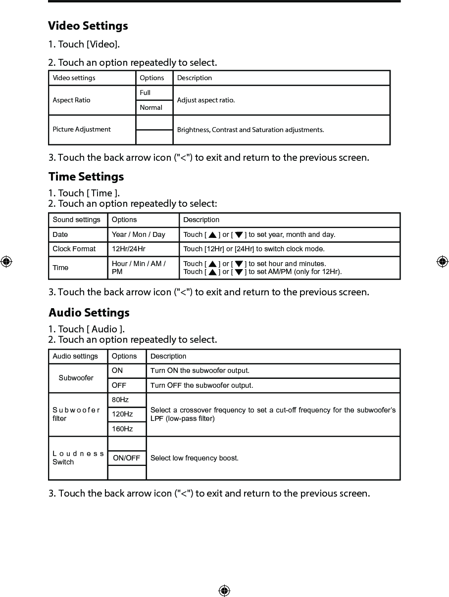 Video Settings1. Touch [Video].2. Touch an option repeatedly to select.Video settings Options DescriptionAspect RatioFullAdjust aspect ratio.NormalPicture Adjustment Brightness, Contrast and Saturation adjustments.3. Touch the back arrow icon ("<") to exit and return to the previous screen.Time Settings1. Touch [ Time ].2. Touch an option repeatedly to select:Sound settings Options DescriptionDate Year / Mon / Day Touch [   ] or [   ] to set year, month and day.Clock Format 12Hr/24Hr Touch [12Hr] or [24Hr] to switch clock mode.Time Hour / Min / AM / PMTouch [   ] or [   ] to set hour and minutes.Touch [   ] or [   ] to set AM/PM (only for 12Hr).3. Touch the back arrow icon ("<") to exit and return to the previous screen.Audio Settings1. Touch [ Audio ].2. Touch an option repeatedly to select.Audio settings Options DescriptionSubwooferON Turn ON the subwoofer output.OFF Turn OFF the subwoofer output.Subwoofer filter80HzSelect a crossover frequency to set a cut-off frequency for the subwoofer&rsquo;s LPF (low-pass filter)120Hz160HzLoudness  Switch ON/OFF Select low frequency boost.3. Touch the back arrow icon ("<") to exit and return to the previous screen.