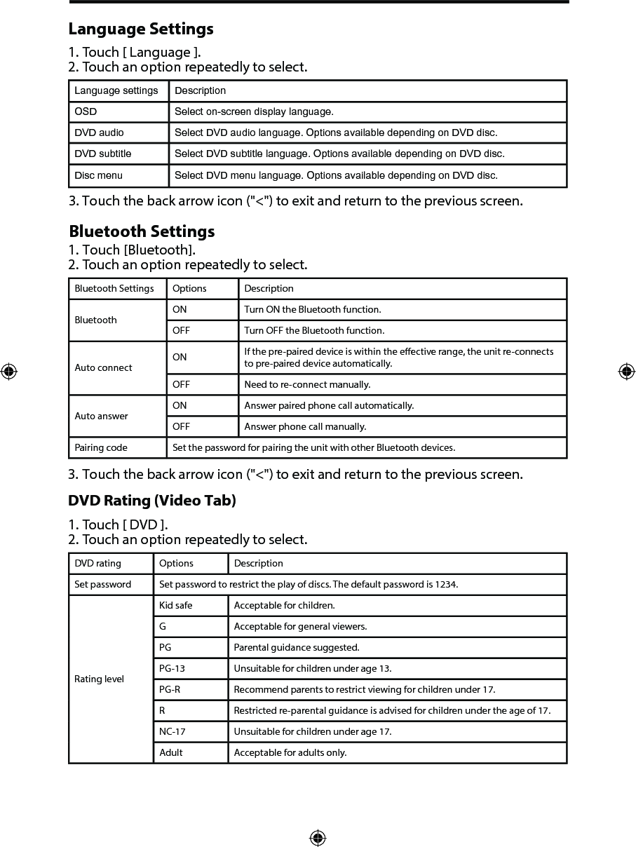Language Settings1. Touch [ Language ].2. Touch an option repeatedly to select.Language settings DescriptionOSD Select on-screen display language.DVD audio Select DVD audio language. Options available depending on DVD disc.DVD subtitle Select DVD subtitle language. Options available depending on DVD disc.Disc menu Select DVD menu language. Options available depending on DVD disc.3. Touch the back arrow icon ("<") to exit and return to the previous screen.Bluetooth Settings1. Touch [Bluetooth].2. Touch an option repeatedly to select.Bluetooth Settings Options DescriptionBluetoothON Turn ON the Bluetooth function.OFF Turn OFF the Bluetooth function.Auto connectON If the pre-paired device is within the eective range, the unit re-connects to pre-paired device automatically.OFF Need to re-connect manually.Auto answerON Answer paired phone call automatically.OFF Answer phone call manually.Pairing code Set the password for pairing the unit with other Bluetooth devices.3. Touch the back arrow icon ("<") to exit and return to the previous screen.DVD Rating (Video Tab)1. Touch [ DVD ].2. Touch an option repeatedly to select.DVD rating Options DescriptionSet password Set password to restrict the play of discs. The default password is 1234.Rating levelKid safe Acceptable for children.G Acceptable for general viewers.PG Parental guidance suggested.PG-13 Unsuitable for children under age 13.PG-R Recommend parents to restrict viewing for children under 17.R Restricted re-parental guidance is advised for children under the age of 17.NC-17 Unsuitable for children under age 17.Adult Acceptable for adults only.