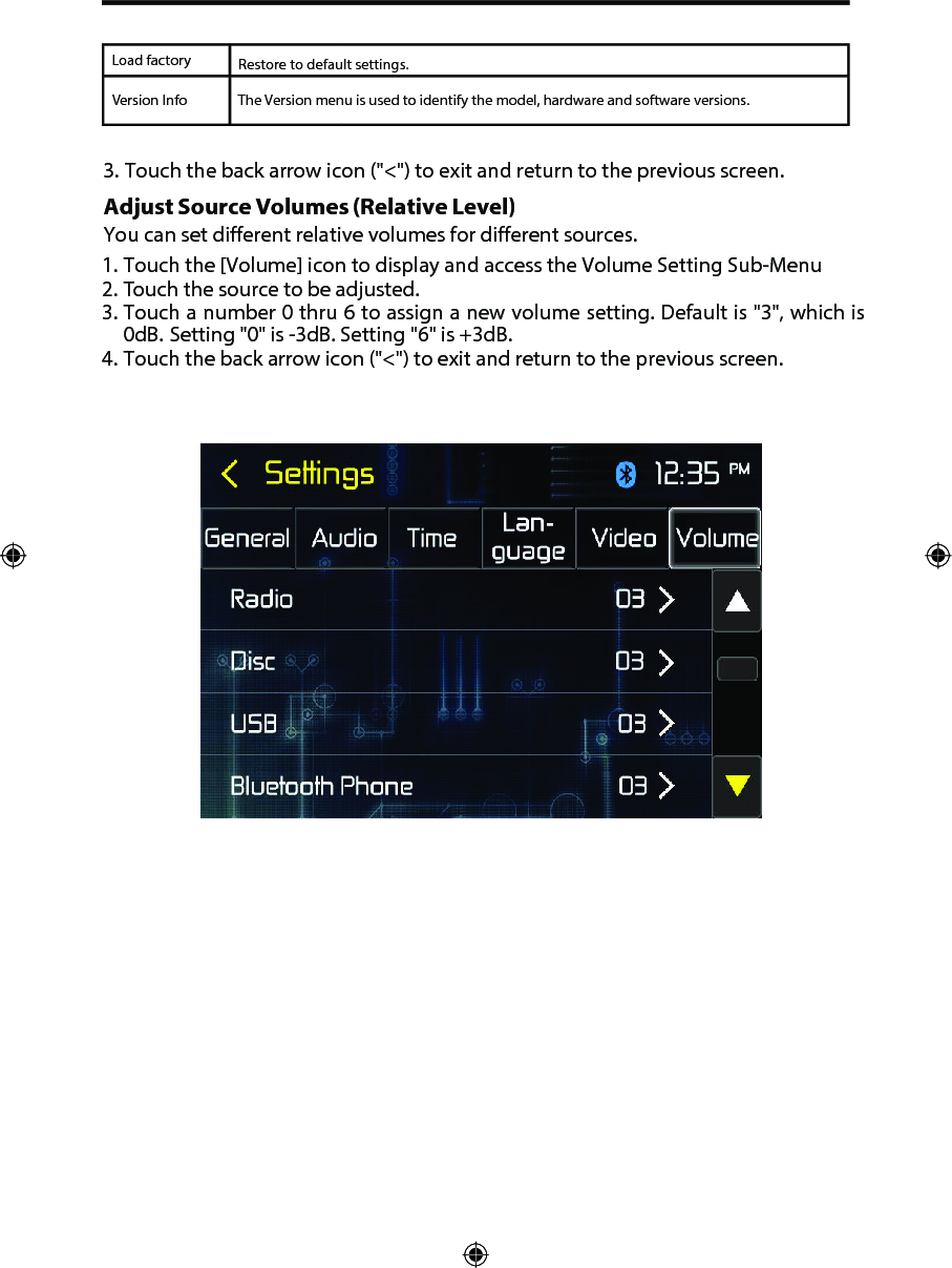 Load factoryVersion InfoRestore to default settings.3. Touch the back arrow icon ("<") to exit and return to the previous screen.Adjust Source Volumes (Relative Level) You can set different relative volumes for different sources. 1. Touch the [Volume] icon to display and access the Volume Setting Sub-Menu2. Touch the source to be adjusted.3. Touch a number 0 thru 6 to assign a new volume setting. Default is "3", which is0dB. Setting "0" is -3dB. Setting "6" is +3dB.4. Touch the back arrow icon ("<") to exit and return to the previous screen.The Version menu is used to identify the model, hardware and software versions.