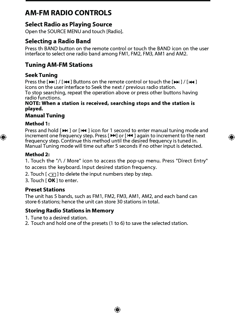 2. Touch [  ] to delete the input numbers step by step.3. Touch [ OK ] to enter.Preset StationsThe unit has 5 bands, such as FM1, FM2, FM3, AM1, AM2, and each band can store 6 stations; hence the unit can store 30 stations in total.Storing Radio Stations in Memory1.  Tune to a desired station.2. Touch and hold one of the presets (1 to 6) to save the selected station.AM-FM RADIO CONTROLSSelect Radio as Playing SourceOpen the SOURCE MENU and touch [Radio].Selecting a Radio BandPress th BAND button on the remote control or touch the BAND icon on the user interface to select one radio band among FM1, FM2, FM3, AM1 and AM2.Tuning AM-FM StationsSeek TuningPress the [  ] / [  ] Buttons on the remote control or touch the [  ] / [  ] icons on the user interface to Seek the next / previous radio station.To stop searching, repeat the operation above or press other buttons having radio functions.  NOTE: When a station is received, searching stops and the station is played.Manual TuningMethod 1:Press and hold [  ] or [  ] icon for 1 second to enter manual tuning mode and increment one frequency step. Press [      ] or [       ] again to increment to the next frequency step. Continue this method until the desired frequency is tuned in. Manual Tuning mode will time out after 5 seconds if no other input is detected. Method 2:1. Touch the "/\ / More" icon to access the pop-up menu. Press "Direct Entry"to access the keyboard. Input desired station frequency.