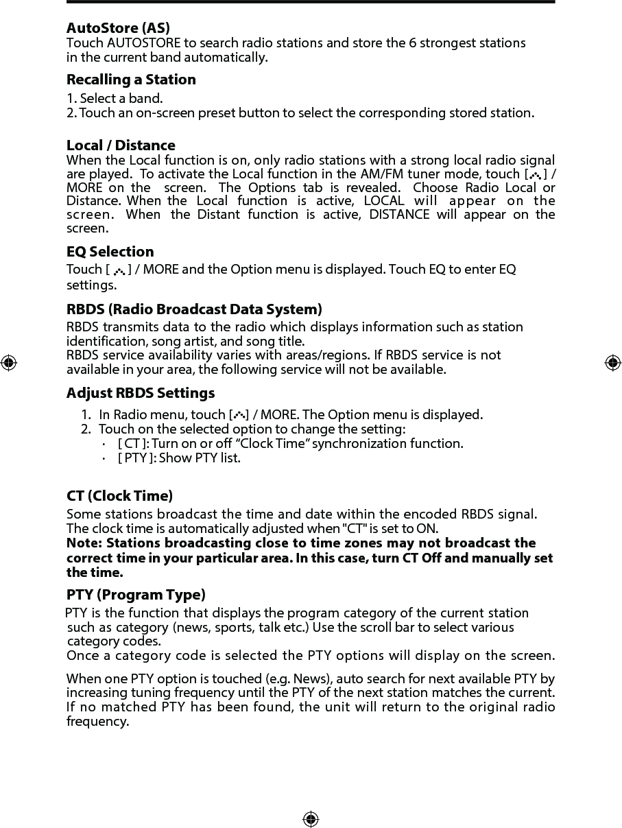 AutoStore (AS)Touch AUTOSTORE to search radio stations and store the 6 strongest stations in the current band automatically.Recalling a Station1. Select a band.2. Touch an on-screen preset button to select the corresponding stored station.Local / Distance When the Local function is on, only radio stations with a strong local radio signal are played.  To activate the Local function in the AM/FM tuner mode, touch [   ] / MORE  on  the  screen.  The Options tab is revealed.  Choose Radio Local  or Distance.  When  the  Local  function  is  active,  LOCAL  will appear on the screen. When the Distant function is active, DISTANCE  will  appear  on  the screen.EQ SelectionTouch [      ] / MORE and the Option menu is displayed. Touch EQ to enter EQ settings.RBDS (Radio Broadcast Data System)RBDS transmits data to the radio which displays information such as station identification, song artist, and song title.RBDS service availability varies with areas/regions. If RBDS service is not available in your area, the following service will not be available. Adjust RBDS Settings1. In Radio menu, touch [   ] / MORE. The Option menu is displayed.2. Touch on the selected option to change the setting:∙[ CT ]: Turn on or off  &ldquo;Clock Time&rdquo; synchronization function.∙[ PTY ]: Show PTY list.CT (Clock Time)Some stations broadcast the time and date within the encoded RBDS signal. The clock time is automatically adjusted when "CT" is set to ON.Note: Stations broadcasting close to time zones may not broadcast the correct time in your particular area. In this case, turn CT Off and manually set the time.PTY (Program Type) PTY is the function that displays the program category of the current station such as category (news, sports, talk etc.) Use the scroll bar to select various category codes.Once a category code is selected the PTY options will display on the screen.  When one PTY option is touched (e.g. News), auto search for next available PTY by increasing tuning frequency until the PTY of the next station matches the current. If no matched PTY has been found, the unit will return to the original radio frequency. 