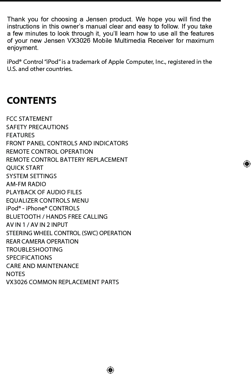 Thank you for choosing a Jensen product. We hope you will find the instructions in this owner&rsquo;s manual clear and easy to follow. If you take a few minutes to look through it, you&rsquo;ll learn how to use all the features of your new Jensen VX3026 Mobile Multimedia Receiver for maximum enjoyment. iPod&reg; Control &ldquo;iPod&rdquo; is a trademark of Apple Computer, Inc., registered in the U.S. and other countries. CONTENTSFCC STATEMENTSAFETY PRECAUTIONSFEATURESFRONT PANEL CONTROLS AND INDICATORS REMOTE CONTROL OPERATIONREMOTE CONTROL BATTERY REPLACEMENT QUICK STARTSYSTEM SETTINGSAM-FM RADIOPLAYBACK OF AUDIO FILESEQUALIZER CONTROLS MENUiPod&reg; - iPhone&reg; CONTROLSBLUETOOTH / HANDS FREE CALLINGAV IN 1 / AV IN 2 INPUT STEERING WHEEL CONTROL (SWC) OPERATION REAR CAMERA OPERATION TROUBLESHOOTING SPECIFICATIONSCARE AND MAINTENANCENOTESVX3026 COMMON REPLACEMENT PARTS  