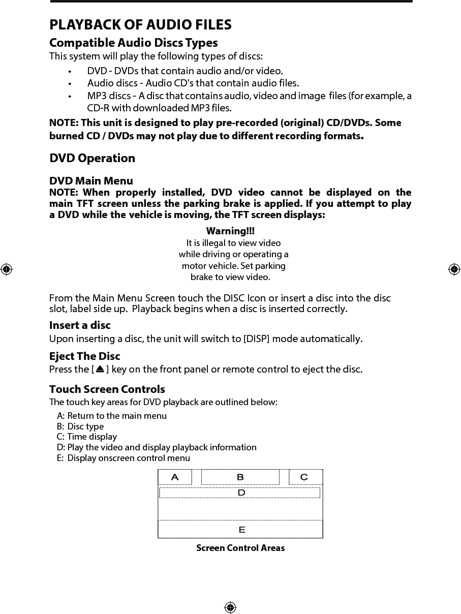 PLAYBACK OF AUDIO FILESCompatible Audio Discs TypesThis system will play the following types of discs:&bull; DVD       - DVDs that contain audio and/or video.&bull; Audio discs - Audio CD's that contain audio files.&bull; MP3 discs -  A disc that contains audio, video and image  files (for example, aCD-R with downloaded MP3 files.NOTE: This unit is designed to play pre-recorded (original) CD/DVDs. Some burned CD / DVDs may not play due to different recording formats.DVD OperationDVD Main MenuNOTE: When properly installed, DVD video cannot be displayed on the main TFT screen unless the parking brake is applied. If you attempt to play a DVD while the vehicle is moving, the TFT screen displays:Warning!!!It is illegal to view video while driving or operating a motor vehicle. Set parking brake to view video.From the Main Menu Screen touch the DISC Icon or insert a disc into the disc slot, label side up.  Playback begins when a disc is inserted correctly.Insert a discUpon inserting a disc, the unit will switch to [DISP] mode automatically.Eject The DiscPress the [   ] key on the front panel or remote control to eject the disc.Touch Screen ControlsThe touch key areas for DVD playback are outlined below:A: Return to the main menuB:  Disc typeC: Time displayD: Play the video and display playback informationE:  Display onscreen control menuDEScreen Control Areas