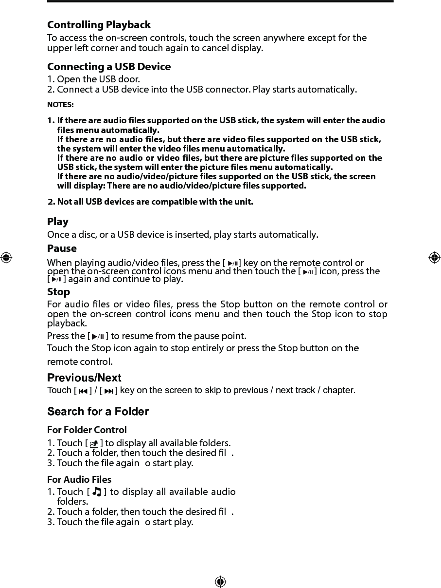 Controlling PlaybackTo access the on-screen controls, touch the screen anywhere except for the upper left corner and touch again to cancel display. Connecting a USB Device1. Open the USB door.2. Connect a USB device into the USB connector. Play starts automatically.NOTES:1. 2. If there are audio files supported on the USB stick, the system will enter the audio files menu automatically.If there are no audio files, but there are video files supported on the USB stick, the system will enter the video files menu automatically.If there are no audio or video files, but there are picture files supported on the USB stick, the system will enter the picture files menu automatically.If there are no audio/video/picture files supported on the USB stick, the screen will display: There are no audio/video/picture files supported.Not all USB devices are compatible with the unit.PlayOnce a disc, or a USB device is inserted, play starts automatically.PauseWhen playing audio/video files, press the [  ] key on the remote control or open the on-screen control icons menu and then touch the [ ] icon, press the [  ] again and continue to play.StopFor audio files or video files, press the Stop button on the remote control or open  the  on-screen  control  icons  menu  and  then  touch  the  Stop icon  to  stop playback.  Press the [   ] to resume from the pause point.Touch the Stop icon again to stop entirely or press the Stop button on the remote control. Previous/NextTouch [   ] / [   ] key on the screen to skip to previous / next track / chapter.Search for a FolderFor Folder Control1. Touch [   ] to display all available folders.2. Touch a folder, then touch the desired fil .3. Touch the file again  o start play.For Audio Files1. Touch [   ] to display all available audiofolders.2. Touch a folder, then touch the desired fil .3. Touch the file again  o start play.