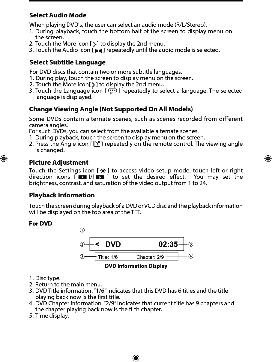 Select Audio ModeWhen playing DVD's, the user can select an audio mode (R/L/Stereo).1. During playback, touch the bottom half of the screen to display menu onthe screen.2. Touch the More icon [   ] to display the 2nd menu.3. Touch the Audio icon [  ] repeatedly until the audio mode is selected.Select Subtitle LanguageFor DVD discs that contain two or more subtitle languages.1. During play, touch the screen to display menu on the screen.2. Touch the More icon[   ] to display the 2nd menu.3. Touch the Language icon [  ] repeatedly to select a language. The selected language is displayed.Change Viewing Angle (Not Supported On All Models)Some DVDs contain alternate scenes, such as scenes recorded from different camera angles. For such DVDs, you can select from the available alternate scenes. 1. During playback, touch the screen to display menu on the screen.2. Press the Angle icon [  ] repeatedly on the remote control. The viewing angleis changed.Picture AdjustmentTouch the Settings icon [    ] to access video setup mode, touch left or right direction  icons  [      ]/[      ]  to  set  the  desired  eect.   You  may  set  the brightness, contrast, and saturation of the video output from 1 to 24.Playback InformationTouch the screen during playback of a DVD or VCD disc and the playback information will be displayed on the top area of the TFT.For DVD1. Disc type.2. Return to the main menu.3. DVD Title information. &ldquo;1/6&rdquo; indicates that this DVD has 6 titles and the titleplaying back now is the first title.4. DVD Chapter information. &ldquo;2/9&rdquo; indicates that current title has 9 chapters andthe chapter playing back now is the fi th chapter.5. Time display.Title: 1/6Chapter: 2/9DVD 02:35DVD Information Display <