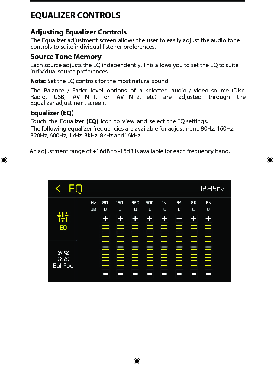 EQUALIZER CONTROLSAdjusting Equalizer ControlsThe Equalizer adjustment screen allows the user to easily adjust the audio tone controls to suite individual listener preferences. Source Tone MemoryEach source adjusts the EQ independently. This allows you to set the EQ to suite individual source preferences. Note: Set the EQ controls for the most natural sound. The  Balance  /  Fader  level  options  of  a  selected  audio  /  video  source  (Disc, Radio,  USB,  AV  IN  1,  or  AV  IN  2,  etc)  are  adjusted  through  the Equalizer adjustment screen.Equalizer (EQ)Touch the Equalizer (EQ) icon to view and select the EQ settings.The following equalizer frequencies are available for adjustment: 80Hz, 160Hz, 320Hz, 600Hz, 1kHz, 3kHz, 8kHz and16kHz.An adjustment range of +16dB to -16dB is available for each frequency band.
