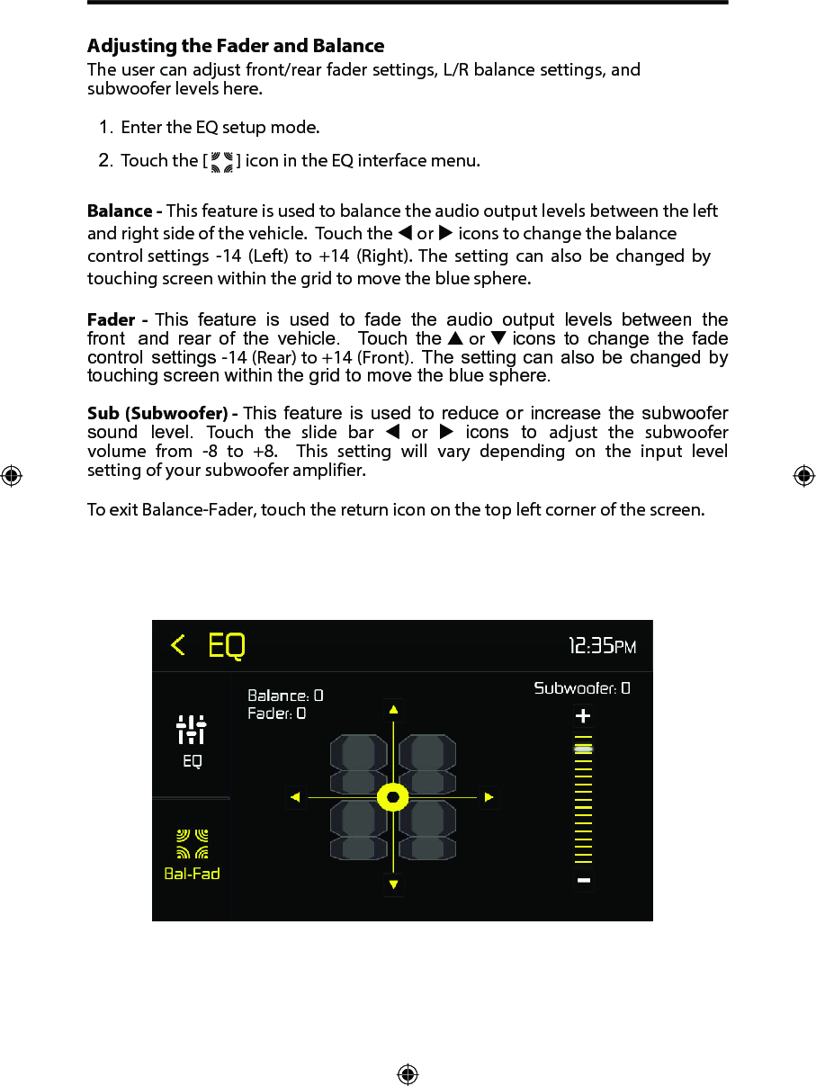 Adjusting the Fader and BalanceThe user can adjust front/rear fader settings, L/R balance settings, and subwoofer levels here.1. Enter the EQ setup mode.2. Touch the [   ] icon in the EQ interface menu.Balance - This feature is used to balance the audio output levels between the left and right side of the vehicle.  Touch the  or  icons to change the balance control settings  -14 (Left) to +14 (Right). The setting can also be changed by touching screen within the grid to move the blue sphere. Fader  -  This  feature  is  used  to  fade  the  audio  output  levels  between  the front  and  rear  of  the  vehicle.   Touch  the  or  icons  to  change  the  fade control  settings -14 (Rear) to +14 (Front). The setting can also be  changed by touching screen within the grid to move the blue sphere. Sub (Subwoofer) - This  feature  is used  to reduce  or  increase the  subwoofer sound  level.  Touch  the  slide  bar   or   icons  to  adjust  the  subwoofer volume  from  -8 to  +8.   This  setting  will  vary  depending  on  the  input  level setting of your subwoofer amplifier.To exit Balance-Fader, touch the return icon on the top left corner of the screen.