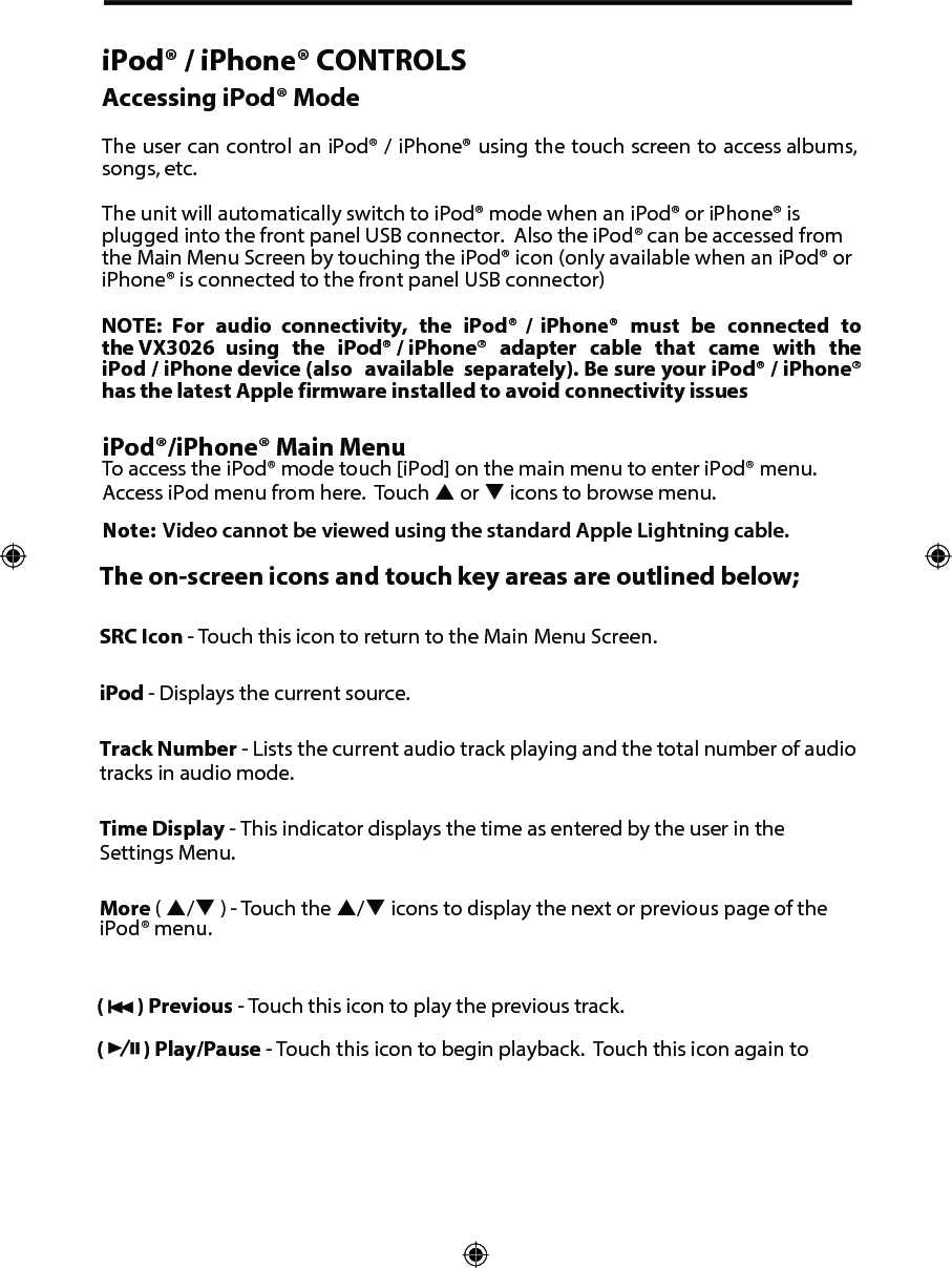 iPod&reg; / iPhone&reg; CONTROLSAccessing iPod&reg; ModeThe user can control an iPod&reg; / iPhone&reg; using the touch screen to access albums, songs, etc. The unit will automatically switch to iPod&reg; mode when an iPod&reg; or iPhone&reg; is plugged into the front panel USB connector.  Also the iPod&reg; can be accessed from the Main Menu Screen by touching the iPod&reg; icon (only available when an iPod&reg; or iPhone&reg; is connected to the front panel USB connector)NOTE: For  audio  connectivity,  the  iPod&reg;  /  iPhone&reg;  must  be  connected  to the VX3026  using  the  iPod&reg; / iPhone&reg;  adapter  cable  that  came  with  the iPod / iPhone device (also  available  separately). Be sure your iPod&reg; / iPhone&reg; has the latest Apple firmware installed to avoid connectivity issuesiPod&reg;/iPhone&reg; Main MenuTo access the iPod&reg; mode touch [iPod] on the main menu to enter iPod&reg; menu. Access iPod menu from here.  Touch  or  icons to browse menu.Note: Video cannot be viewed using the standard Apple Lightning cable.The on-screen icons and touch key areas are outlined below;SRC Icon - Touch this icon to return to the Main Menu Screen. iPod - Displays the current source.Track Number - Lists the current audio track playing and the total number of audio tracks in audio mode. Time Display - This indicator displays the time as entered by the user in the Settings Menu.More ( /  ) - Touch the / icons to display the next or previous page of the iPod&reg; menu.(   ) Previous - Touch this icon to play the previous track.(   ) Play/Pause - Touch this icon to begin playback.  Touch this icon again to 
