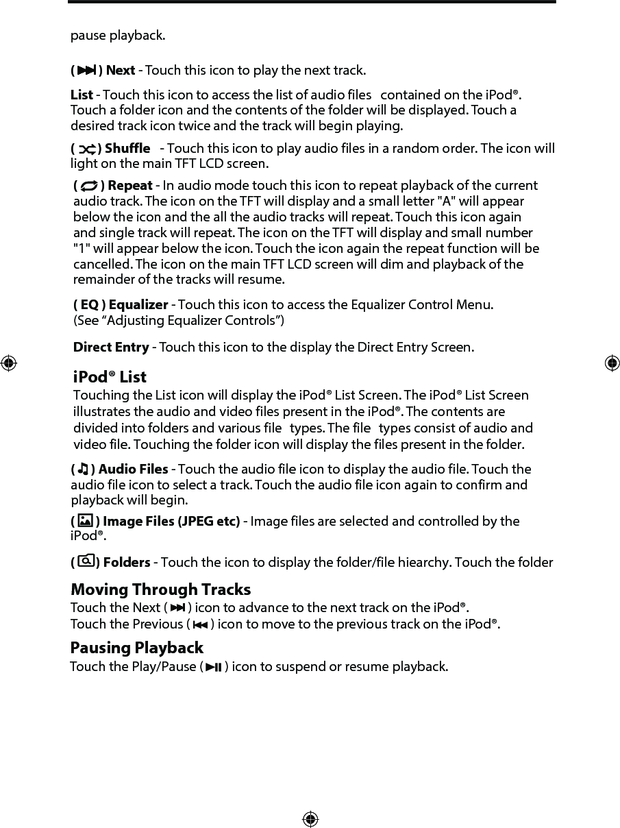 pause playback.(  ) Next - Touch this icon to play the next track.List - Touch this icon to access the list of audio files  contained on the iPod&reg;. Touch a folder icon and the contents of the folder will be displayed. Touch a desired track icon twice and the track will begin playing. (  ) Shuffle  - Touch this icon to play audio files in a random order. The icon will light on the main TFT LCD screen.(  ) Repeat - In audio mode touch this icon to repeat playback of the current audio track. The icon on the TFT will display and a small letter "A" will appear below the icon and the all the audio tracks will repeat. Touch this icon again and single track will repeat. The icon on the TFT will display and small number "1" will appear below the icon. Touch the icon again the repeat function will be cancelled. The icon on the main TFT LCD screen will dim and playback of the remainder of the tracks will resume.( EQ ) Equalizer - Touch this icon to access the Equalizer Control Menu. (See &ldquo;Adjusting Equalizer Controls&rdquo;)Direct Entry - Touch this icon to the display the Direct Entry Screen.iPod&reg; ListTouching the List icon will display the iPod&reg; List Screen. The iPod&reg; List Screen illustrates the audio and video files present in the iPod&reg;. The contents are divided into folders and various file  types. The file  types consist of audio and video file. Touching the folder icon will display the files present in the folder. (  ) Audio Files - Touch the audio file icon to display the audio file. Touch the audio file icon to select a track. Touch the audio file icon again to confirm and playback will begin.(  ) Image Files (JPEG etc) - Image files are selected and controlled by the iPod&reg;.(   ) Folders - Touch the icon to display the folder/file hiearchy. Touch the folder Moving Through TracksTouch the Next (   ) icon to advance to the next track on the iPod&reg;. Touch the Previous (   ) icon to move to the previous track on the iPod&reg;.Pausing PlaybackTouch the Play/Pause (   ) icon to suspend or resume playback.