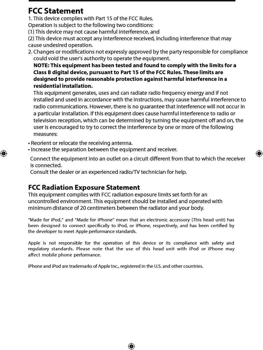FCC Statement1. This device complies with Part 15 of the FCC Rules.Operation is subject to the following two conditions:(1) This device may not cause harmful interference, and(2) This device must accept any interference received, including interference that maycause undesired operation.2. Changes or modications not expressly approved by the party responsible for compliancecould void the user&rsquo;s authority to operate the equipment.NOTE: This equipment has been tested and found to comply with the limits for a Class B digital device, pursuant to Part 15 of the FCC Rules. These limits are designed to provide reasonable protection against harmful interference in a residential installation. This equipment generates, uses and can radiate radio frequency energy and if notinstalled and used in accordance with the instructions, may cause harmful interference toradio communications. However, there is no guarantee that interference will not occur ina particular installation. If this equipment does cause harmful interference to radio ortelevision reception, which can be determined by turning the equipment o and on, theuser is encouraged to try to correct the interference by one or more of the followingmeasures:&bull;Reorient or relocate the receiving antenna.&bull;Increase the separation between the equipment and receiver.FCC Radiation Exposure StatementThis equipment complies with FCC radiation exposure limits set forth for an  uncontrolled environment. This equipment should be installed and operated with minimum distance of 20 centimeters between the radiator and your body.&ldquo;Made for iPod,&rdquo; and &ldquo;Made for iPhone&rdquo;  mean that an  electronic accessory (This  head unit) has been  designed  to connect  specically to iPod,  or iPhone, respectively,  and has been  certied  by the developer to meet Apple performance standards.Apple  is not  responsible  for the  operation  of  this  device  or its compliance  with safety and regulatory standards.  Please  note  that the  use  of  this  head unit  with iPod  or  iPhone  may aect mobile phone performance. iPhone and iPod are trademarks of Apple Inc., registered in the U.S. and other countries.Connect the equipment into an outlet on a circuit dierent from that to which the receiver is connected. Consult the dealer or an experienced radio/TV technician for help. 