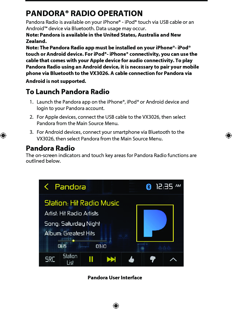 PANDORA&reg; RADIO OPERATIONPandora Radio is available on your iPhone&reg; - iPod&reg; touch via USB cable or an Android&trade; device via Bluetooth. Data usage may occur. Note: Pandora is available in the United States, Australia and New Zealand. Note:  The Pandora Radio app must be installed on your iPhone&reg;- iPod&reg; touch or Android device. For iPod&reg;- iPhone&reg; connectivity, you can use the cable that comes with your Apple device for audio connectivity. To play Pandora Radio using an Android device, it is necessary to pair your mobile phone via Bluetooth to the VX3026. A cable connection for Pandora via Android is not supported. To Launch Pandora Radio1. Launch the Pandora app on the iPhone&reg;, iPod&reg; or Android device andlogin to your Pandora account.2. For Apple devices, connect the USB cable to the VX3026, then selectPandora from the Main Source Menu.3. For Android devices, connect your smartphone via Bluetooth to theVX3026, then select Pandora from the Main Source Menu.Pandora Radio The on-screen indicators and touch key areas for Pandora Radio functions are outlined below.Pandora User Interface