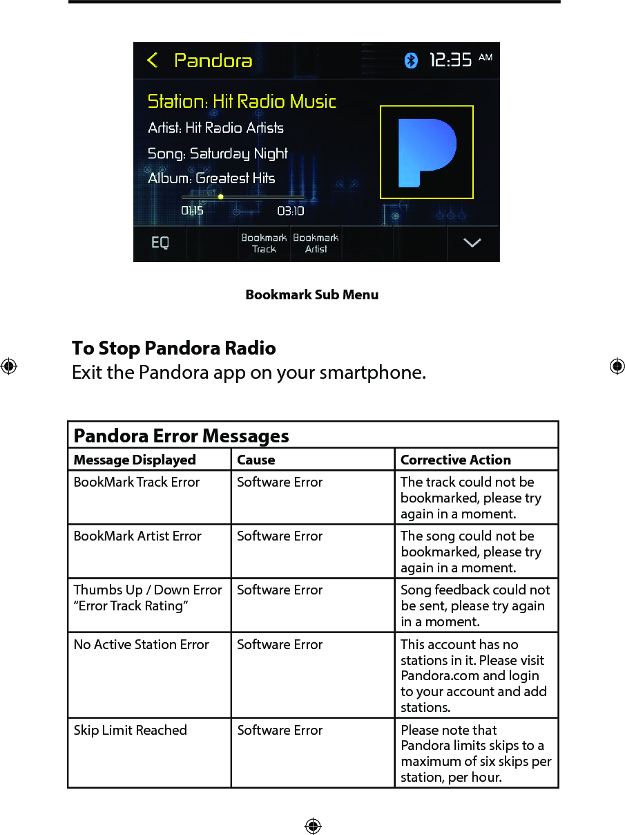 Bookmark Sub MenuTo Stop Pandora RadioExit the Pandora app on your smartphone.Pandora Error MessagesMessage Displayed Cause Corrective ActionBookMark Track Error Software Error The track could not be bookmarked, please try again in a moment.BookMark Artist Error Software Error The song could not be bookmarked, please try again in a moment.Thumbs Up / Down Error &ldquo;Error Track Rating&rdquo;Software Error Song feedback could not be sent, please try again in a moment.No Active Station Error Software Error This account has no stations in it. Please visit Pandora.com and login to your account and add stations.Skip Limit Reached Software Error Please note that Pandora limits skips to a maximum of six skips per station, per hour.