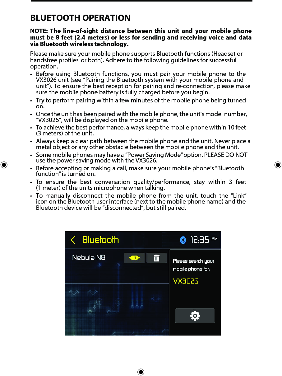 BLUETOOTH OPERATIONNOTE:  The  line-of-sight  distance  between  this  unit  and  your  mobile  phone must be 8  feet  (2.4  meters)  or less for sending and receiving  voice  and  data via Bluetooth wireless technology.Please make sure your mobile phone supports Bluetooth functions (Headset or handsfree profiles  or both). Adhere to the following guidelines for successful operation.&bull; Before using Bluetooth functions, you must pair your mobile phone to theVX3026 unit (see &ldquo;Pairing the Bluetooth system with your mobile phone andunit&rdquo;). To ensure the best reception for pairing and re-connection, please makesure the mobile phone battery is fully charged before you begin.&bull; Try to perform pairing within a few minutes of the mobile phone being turnedon.&bull; Once the unit has been paired with the mobile phone, the unit&rsquo;s model number,&ldquo;VX3026&rdquo;, will be displayed on the mobile phone.&bull;To achieve the best performance, always keep the mobile phone within 10 feet(3 meters) of the unit.&bull; Always keep a clear path between the mobile phone and the unit. Never place ametal object or any other obstacle between the mobile phone and the unit.&bull; Some mobile phones may have a  &ldquo;Power Saving Mode&rdquo; option. PLEASE DO NOTuse the power saving mode with the VX3026.&bull; Before accepting or making a call, make sure your mobile phone&rsquo;s &ldquo;Bluetoothfunction&rdquo; is turned on.&bull;To ensure the best conversation quality/performance, stay within 3 feet(1 meter) of the units microphone when talking.&bull; To manually disconnect the mobile phone from the unit, touch the &ldquo;Link&rdquo;icon on the Bluetooth user interface (next to the mobile phone name) and theBluetooth device will be &ldquo;disconnected&rdquo;, but still paired.