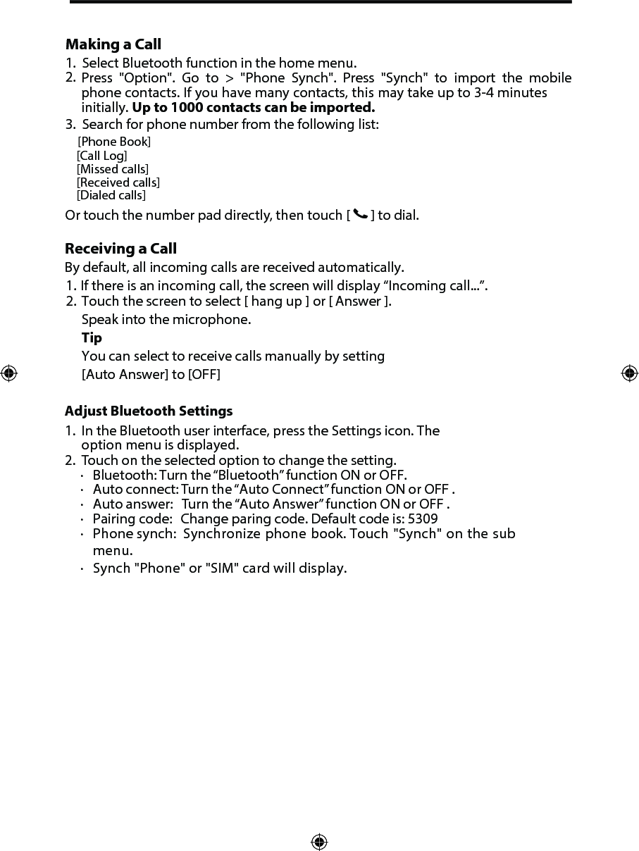Making a Call1.2.3. Search for phone number from the following list: [Phone Book][Call Log][Missed calls][Received calls][Dialed calls]Or touch the number pad directly, then touch [   ] to dial.Select Bluetooth function in the home menu.Press "Option". Go to > "Phone Synch". Press "Synch" to import the mobile phone contacts. If you have many contacts, this may take up to 3-4 minutes initially. Up to 1000 contacts can be imported.Receiving a CallBy default, all incoming calls are received automatically.1.  If there is an incoming call, the screen will display &ldquo;Incoming call...&rdquo;.2. Touch the screen to select [ hang up ] or [ Answer ].Speak into the microphone.TipYou can select to receive calls manually by setting[Auto Answer] to [OFF]1. In the Bluetooth user interface, press the Settings icon. Theoption menu is displayed.2. Touch on the selected option to change the setting.∙Bluetooth: Turn the &ldquo;Bluetooth&rdquo; function ON or OFF.∙Auto connect: Turn the &ldquo;Auto Connect&rdquo; function ON or OFF .∙Auto answer:   Turn the &ldquo;Auto Answer&rdquo; function ON or OFF .∙Pairing code:   Change paring code. Default code is: 5309∙Phone synch:   Synchronize phone book. Touch "Synch" on the submenu.∙Synch "Phone" or "SIM" card will display.Adjust Bluetooth Settings 