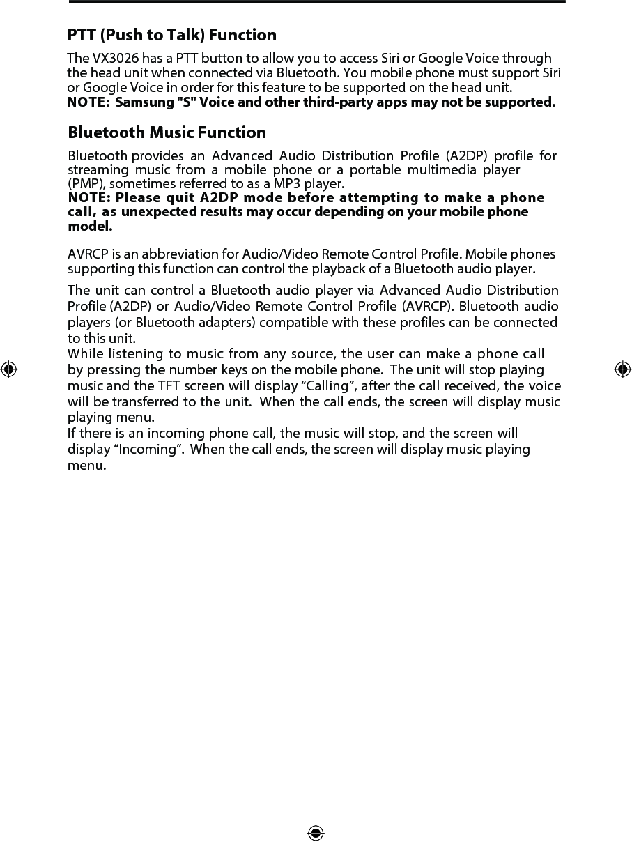 PTT (Push to Talk) FunctionThe VX3026 has a PTT button to allow you to access Siri or Google Voice through the head unit when connected via Bluetooth. You mobile phone must support Siri or Google Voice in order for this feature to be supported on the head unit. NOTE: Samsung "S" Voice and other third-party apps may not be supported. Bluetooth Music FunctionBluetooth provides  an  Advanced  Audio  Distribution  Profile (A2DP)  profile for streaming  music  from  a  mobile  phone  or  a  portable  multimedia  player  (PMP), sometimes referred to as a MP3 player. NOTE: Please quit A2DP mode before attempting to make a phone call, as unexpected results may occur depending on your mobile phone model.AVRCP is an abbreviation for Audio/Video Remote Control Profile. Mobile phones supporting this function can control the playback of a Bluetooth audio player.The unit can control a Bluetooth audio player via Advanced Audio Distribution Profile (A2DP)  or Audio/Video Remote Control Profile (AVRCP). Bluetooth audio players (or Bluetooth adapters) compatible with these profiles can be connected to this unit.While listening to music from any source, the user can make a phone call by pressing  the number keys on the mobile phone.  The unit will stop playing music and the TFT screen will display &ldquo;Calling&rdquo;, after the call received, the voice will be transferred to the unit.  When the call ends, the screen will display music playing menu. If there is an incoming phone call, the music will stop, and the screen will display &ldquo;Incoming&rdquo;.  When the call ends, the screen will display music playing menu. 