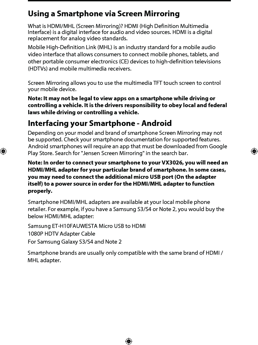 Using a Smartphone via Screen MirroringWhat is HDMI/MHL (Screen Mirroring)? HDMI (High Definition Multimedia Interface) is a digital interface for audio and video sources. HDMI is a digital replacement for analog video standards.Mobile High-Definition Link (MHL) is an industry standard for a mobile audio video interface that allows consumers to connect mobile phones, tablets, and other portable consumer electronics (CE) devices to high-definition televisions (HDTVs) and mobile multimedia receivers.Screen Mirroring allows you to use the multimedia TFT touch screen to control your mobile device. Note: It may not be legal to view apps on a smartphone while driving or controlling a vehicle. It is the drivers responsibility to obey local and federal laws while driving or controlling a vehicle. Interfacing your Smartphone - AndroidDepending on your model and brand of smartphone Screen Mirroring may not be supported. Check your smartphone documentation for supported features. Android smartphones will require an app that must be downloaded from Google Play Store. Search for "Jensen Screen Mirroring" in the search bar. Note: In order to connect your smartphone to your VX3026, you will need an HDMI/MHL adapter for your particular brand of smartphone. In some cases, you may need to connect the additional micro USB port (On the adapter itself) to a power source in order for the HDMI/MHL adapter to function properly. Smartphone HDMI/MHL adapters are available at your local mobile phone retailer. For example, if you have a Samsung S3/S4 or Note 2, you would buy the below HDMI/MHL adapter:Samsung ET-H10FAUWESTA Micro USB to HDMI 1080P HDTV Adapter CableFor Samsung Galaxy S3/S4 and Note 2Smartphone brands are usually only compatible with the same brand of HDMI / MHL adapter. 