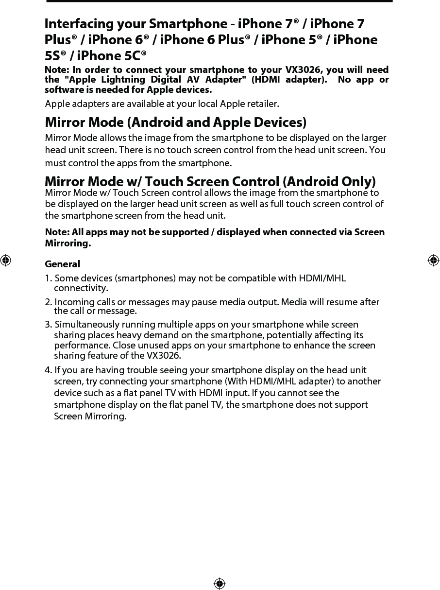 Interfacing your Smartphone - iPhone 7&reg; / iPhone 7 Plus&reg; / iPhone 6&reg; / iPhone 6 Plus&reg; / iPhone 5&reg; / iPhone 5S&reg; / iPhone 5C&reg;Note:  In order  to  connect  your  smartphone  to  your  VX3026,  you will  need the  "Apple  Lightning  Digital  AV  Adapter"  (HDMI adapter).   No  app  or software is needed for Apple devices. Apple adapters are available at your local Apple retailer.Mirror Mode (Android and Apple Devices) Mirror Mode allows the image from the smartphone to be displayed on the larger head unit screen. There is no touch screen control from the head unit screen. You must control the apps from the smartphone. Mirror Mode w/ Touch Screen Control (Android Only)Mirror Mode w/ Touch Screen control allows the image from the smartphone to be displayed on the larger head unit screen as well as full touch screen control of the smartphone screen from the head unit. Note: All apps may not be supported / displayed when connected via Screen Mirroring. General1. Some devices (smartphones) may not be compatible with HDMI/MHL connectivity.2. Incoming calls or messages may pause media output. Media will resume after the call or message.3. Simultaneously running multiple apps on your smartphone while screen sharing places heavy demand on the smartphone, potentially affecting its performance. Close unused apps on your smartphone to enhance the screen sharing feature of the VX3026.4. If you are having trouble seeing your smartphone display on the head unit screen, try connecting your smartphone (With HDMI/MHL adapter) to another device such as a flat panel TV with HDMI input. If you cannot see the smartphone display on the flat panel TV, the smartphone does not support Screen Mirroring. 