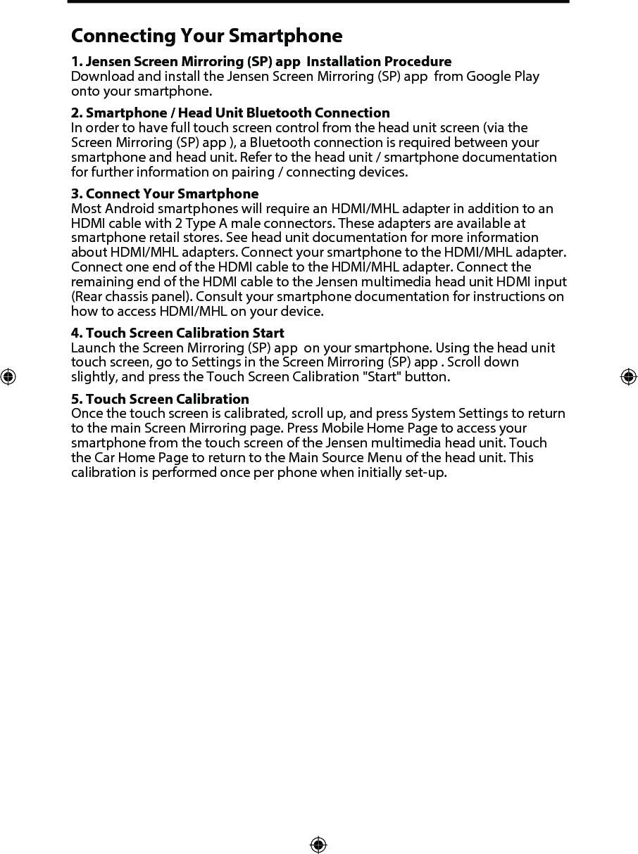 Connecting Your Smartphone1. Jensen Screen Mirroring (SP) app  Installation ProcedureDownload and install the Jensen Screen Mirroring (SP) app  from Google Playonto your smartphone.2. Smartphone / Head Unit Bluetooth ConnectionIn order to have full touch screen control from the head unit screen (via theScreen Mirroring (SP) app ), a Bluetooth connection is required between yoursmartphone and head unit. Refer to the head unit / smartphone documentationfor further information on pairing / connecting devices.3. Connect Your SmartphoneMost Android smartphones will require an HDMI/MHL adapter in addition to anHDMI cable with 2 Type A male connectors. These adapters are available atsmartphone retail stores. See head unit documentation for more informationabout HDMI/MHL adapters. Connect your smartphone to the HDMI/MHL adapter.Connect one end of the HDMI cable to the HDMI/MHL adapter. Connect theremaining end of the HDMI cable to the Jensen multimedia head unit HDMI input(Rear chassis panel). Consult your smartphone documentation for instructions onhow to access HDMI/MHL on your device.4. Touch Screen Calibration StartLaunch the Screen Mirroring (SP) app  on your smartphone. Using the head unittouch screen, go to Settings in the Screen Mirroring (SP) app . Scroll downslightly, and press the Touch Screen Calibration "Start" button.5. Touch Screen CalibrationOnce the touch screen is calibrated, scroll up, and press System Settings to returnto the main Screen Mirroring page. Press Mobile Home Page to access yoursmartphone from the touch screen of the Jensen multimedia head unit. Touchthe Car Home Page to return to the Main Source Menu of the head unit. Thiscalibration is performed once per phone when initially set-up.