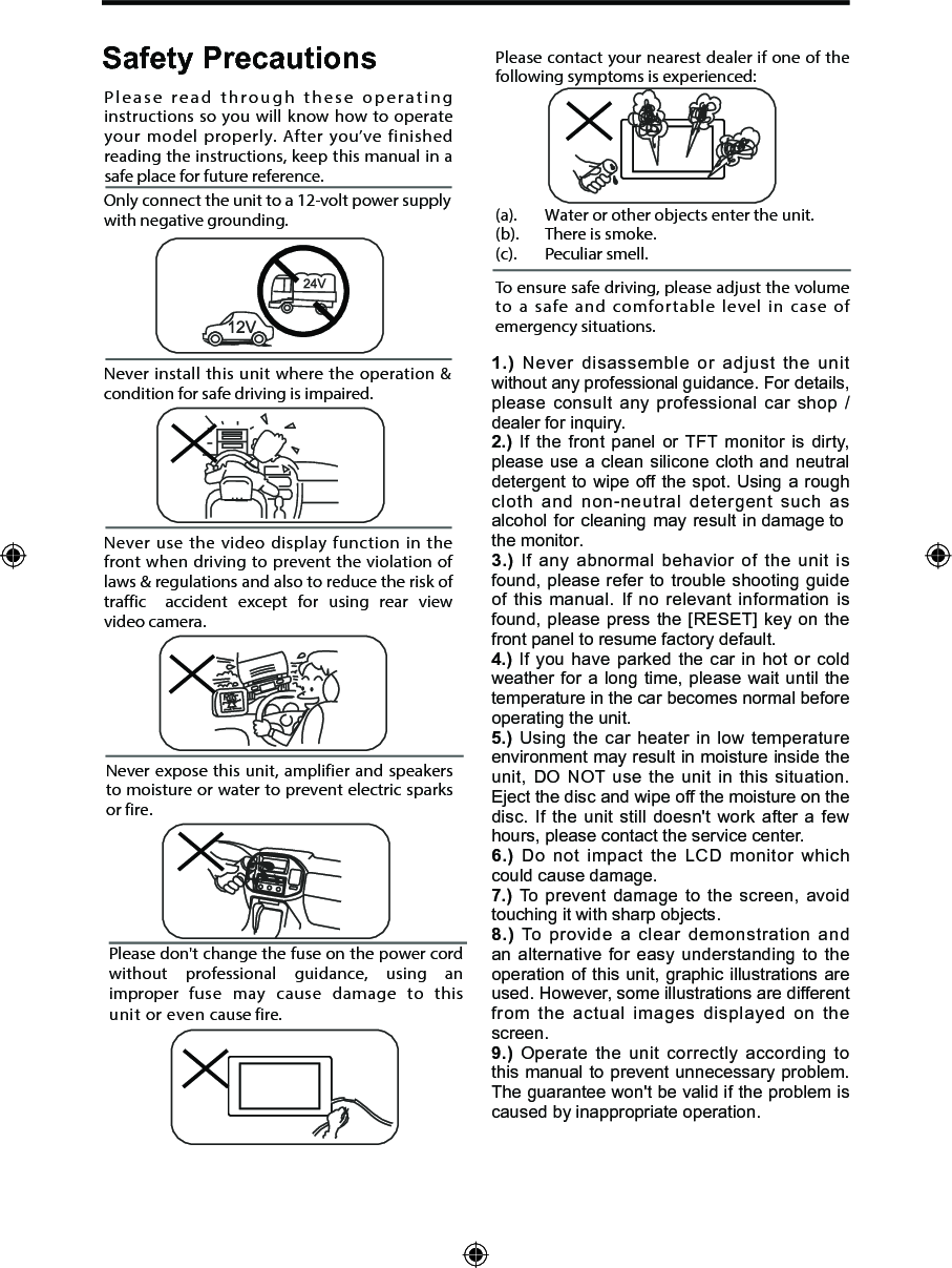 Never expose this unit, amplifier  and  speakers to moisture or water to prevent electric sparks or fire.Please don't change the fuse on the power cord without  professional  guidance,  using  an improper  fuse  may  cause  damage  to  this unit or even cause fire.Please contact your nearest dealer if one of the following symptoms is experienced:(a).   Water or other objects enter the unit. (b).  There is smoke.  (c).  Peculiar smell.Only connect the unit to a 12-volt power supply with negative grounding.Never install this unit where the operation &amp; condition for safe driving is impaired.Never use the video display function in the front when driving to prevent the violation of laws &amp; regulations and also to reduce the risk of traffic  accident  except  for  using  rear  view video camera.Please read through these operating instructions so you will know how to operate your model properly. After you&rsquo;ve finished reading the instructions, keep this manual in a safe place for future reference.To ensure safe driving, please adjust the volume to a safe and comfortable level in case of emergency situations.Safety Precautions1.) Never disassemble or adjust the unit without any professional guidance. For details, please consult any professional car shop / dealer for inquiry.2.) If the front panel or TFT monitor is dirty, please use a clean silicone cloth and neutral detergent to wipe off the spot. Using a rough cloth and non-neutral detergent such as alcohol for cleaning may result in damage to the monitor.3.) If any abnormal behavior of the unit is found, please refer to trouble shooting guide of this manual. If no relevant information is found, please press the [RESET] key on the front panel to resume factory default.4.) If you have parked the car in hot or cold weather for a long time, please wait until the temperature in the car becomes normal before operating the unit.5.) Using the car heater in low temperature environment may result in moisture inside the unit, DO NOT use the unit in this situation. Eject the disc and wipe off the moisture on the disc. If the unit still doesn't work after a few hours, please contact the service center.6.) Do not impact the LCD monitor which could cause damage.7.) To prevent damage to the screen, avoid touching it with sharp objects.8.) To provide a clear demonstration and an alternative for easy understanding to the operation of this unit, graphic illustrations are used. However, some illustrations are different from the actual images displayed on the screen.9.) Operate the unit correctly according to this manual to prevent unnecessary problem. The guarantee won't be valid if the problem is caused by inappropriate operation.