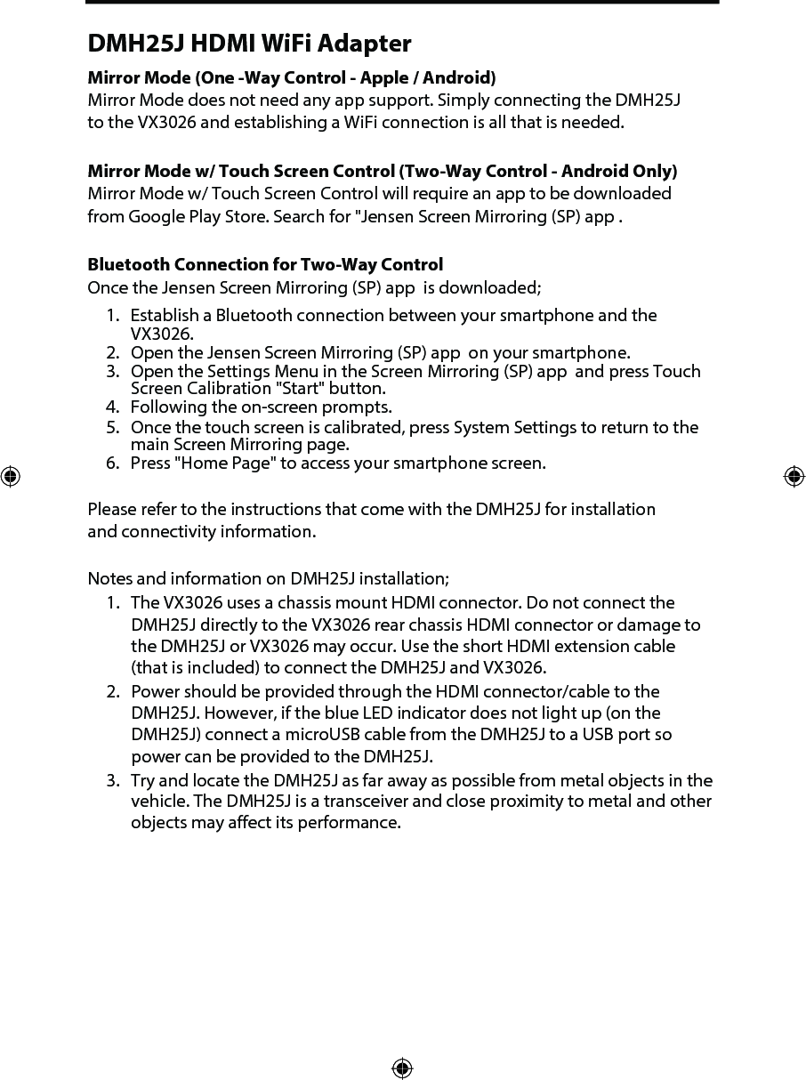 Please refer to the instructions that come with the DMH25J for installation and connectivity information. Notes and information on DMH25J installation;1. The VX3026 uses a chassis mount HDMI connector. Do not connect the DMH25J directly to the VX3026 rear chassis HDMI connector or damage to the DMH25J or VX3026 may occur. Use the short HDMI extension cable(that is included) to connect the DMH25J and VX3026.2. Power should be provided through the HDMI connector/cable to the DMH25J. However, if the blue LED indicator does not light up (on the DMH25J) connect a microUSB cable from the DMH25J to a USB port so power can be provided to the DMH25J.3. Try and locate the DMH25J as far away as possible from metal objects in the vehicle. The DMH25J is a transceiver and close proximity to metal and other objects may affect its performance. DMH25J HDMI WiFi AdapterMirror Mode (One -Way Control - Apple / Android)Mirror Mode does not need any app support. Simply connecting the DMH25J to the VX3026 and establishing a WiFi connection is all that is needed. Mirror Mode w/ Touch Screen Control (Two-Way Control - Android Only) Mirror Mode w/ Touch Screen Control will require an app to be downloaded from Google Play Store. Search for "Jensen Screen Mirroring (SP) app . Bluetooth Connection for Two-Way ControlOnce the Jensen Screen Mirroring (SP) app  is downloaded;1. Establish a Bluetooth connection between your smartphone and the VX3026.2. Open the Jensen Screen Mirroring (SP) app  on your smartphone.3. Open the Settings Menu in the Screen Mirroring (SP) app  and press Touch Screen Calibration "Start" button.4. Following the on-screen prompts.5. Once the touch screen is calibrated, press System Settings to return to the main Screen Mirroring page.6. Press "Home Page" to access your smartphone screen. 