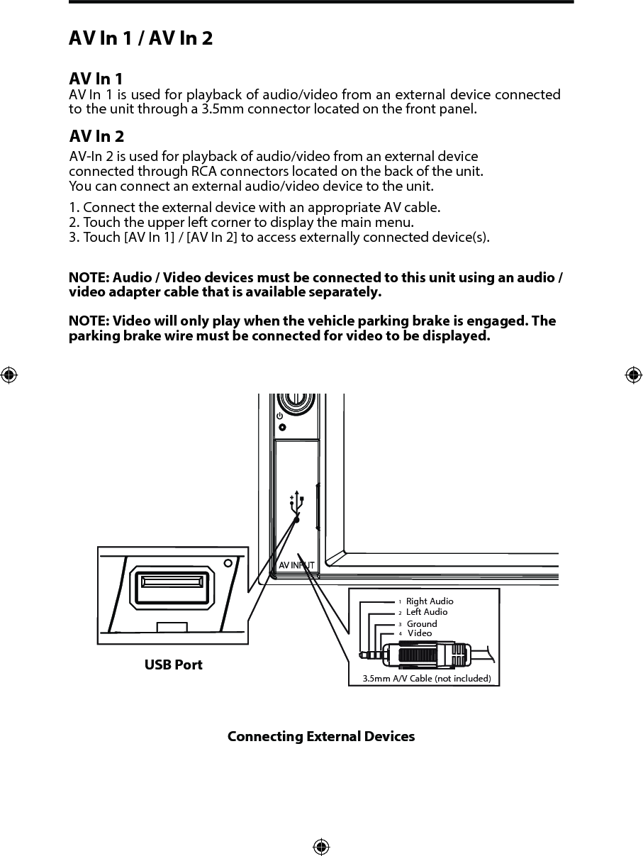 AV In 1 / AV In 2 AV In 1AV In 1 is used for playback of audio/video from an external device connected to the unit through a 3.5mm connector located on the front panel. AV In 2AV-In 2 is used for playback of audio/video from an external device  connected through RCA connectors located on the back of the unit. You can connect an external audio/video device to the unit.1. Connect the external device with an appropriate AV cable.2. Touch the upper left corner to display the main menu.3. Touch [AV In 1] / [AV In 2] to access externally connected device(s).NOTE: Audio / Video devices must be connected to this unit using an audio / video adapter cable that is available separately. NOTE: Video will only play when the vehicle parking brake is engaged. The parking brake wire must be connected for video to be displayed. Connecting External Devices3.5mmA/V Cable (notincluded)VideoLeft AudioRight AudioGround1234USB Port