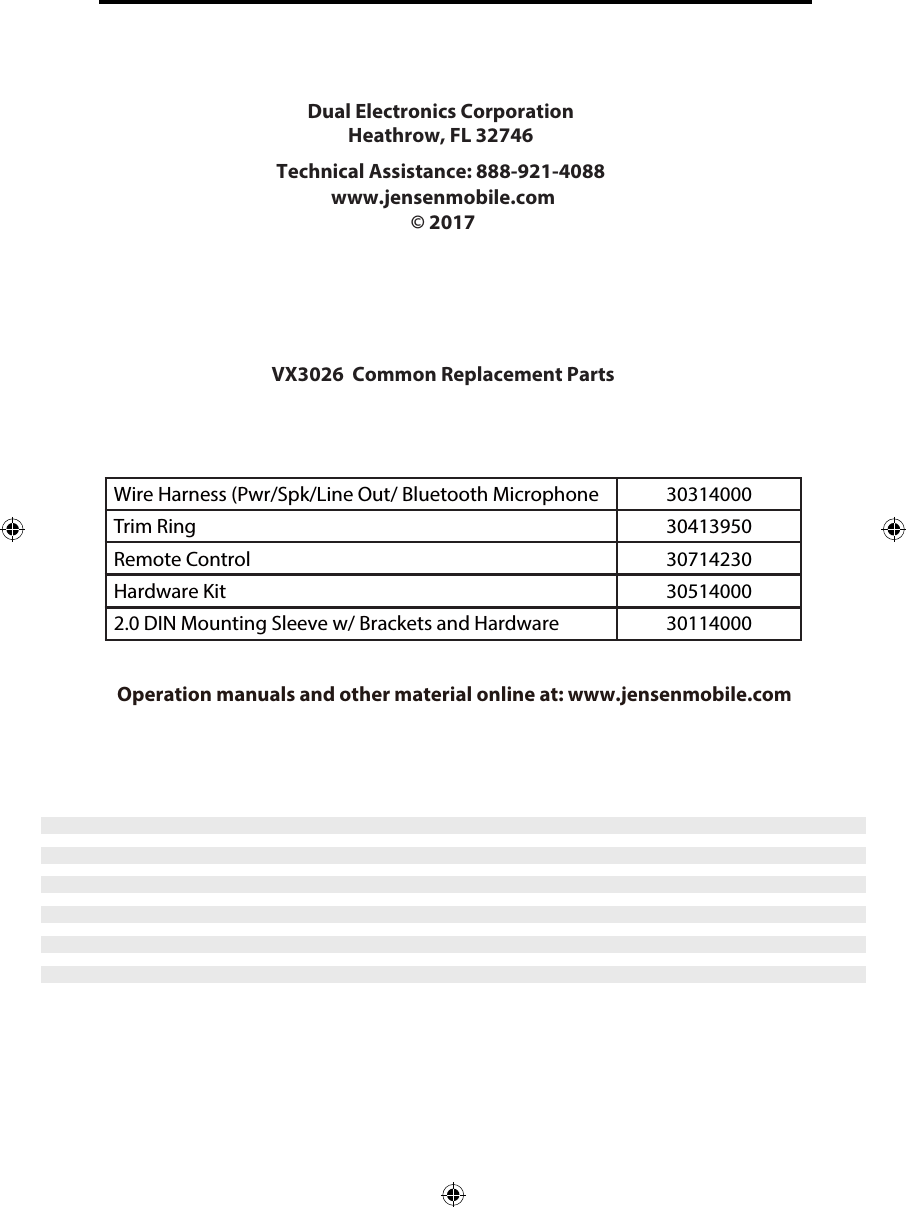 Wire Harness (Pwr/Spk/Line Out/ Bluetooth Microphone 30314000Trim Ring 30413950Remote Control 30714230Hardware Kit 30514000Installation Guide Operation manuals and other material online at: www.jensenmobile.comDual Electronics Corporation Heathrow, FL 32746Technical Assistance: 888-921-4088 www.jensenmobile.com &copy; 2017 VX3026  Common Replacement Parts 2.0 DIN Mounting Sleeve w/ Brackets and Hardware 30114000