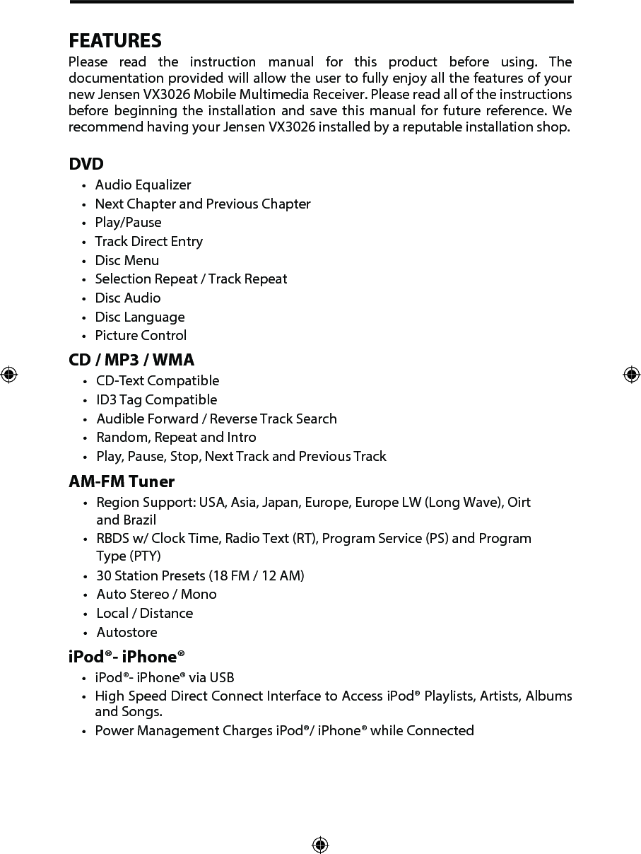 FEATURESPlease  read  the  instruction  manual  for  this  product  before  using.  The documentation provided will allow the user to fully enjoy all the features of your new Jensen VX3026 Mobile Multimedia Receiver. Please read all of the instructions before  beginning  the  installation  and  save  this  manual  for  future  reference.  We recommend having your Jensen VX3026 installed by a reputable installation shop. DVD&bull; Audio Equalizer&bull; Next Chapter and Previous Chapter&bull; Play/Pause&bull; Track Direct Entry&bull; Disc Menu&bull; Selection Repeat / Track Repeat&bull; Disc Audio&bull; Disc Language&bull; Picture ControlCD / MP3 / WMA&bull; CD-Text Compatible&bull; ID3 Tag Compatible&bull; Audible Forward / Reverse Track Search&bull; Random, Repeat and Intro&bull; Play, Pause, Stop, Next Track and Previous TrackAM-FM Tuner&bull; Region Support: USA, Asia, Japan, Europe, Europe LW (Long Wave), Oirtand Brazil&bull; RBDS w/ Clock Time, Radio Text (RT), Program Service (PS) and ProgramType (PTY)&bull; 30 Station Presets (18 FM / 12 AM)&bull; Auto Stereo / Mono&bull; Local / Distance&bull; AutostoreiPod&reg;- iPhone&reg;&bull; iPod&reg;- iPhone&reg; via USB&bull; High Speed Direct Connect Interface to Access iPod&reg; Playlists, Artists, Albumsand Songs.&bull; Power Management Charges iPod&reg;/ iPhone&reg; while Connected