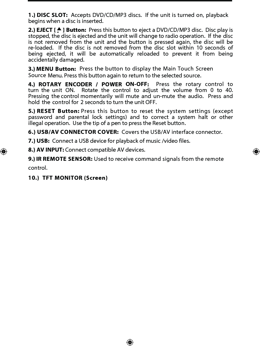 1.) DISC SLOT:  Accepts DVD/CD/MP3 discs.  If the unit is turned on, playback begins when a disc is inserted.2.) EJECT [     ] Button:  Press this button to eject a DVD/CD/MP3 disc.  Disc play is stopped, the disc is ejected and the unit will change to radio operation.  If  the disc is  not  removed  from  the  unit  and  the  button  is  pressed  again,  the  disc  will  be re-loaded.   If  the  disc  is  not  removed  from  the  disc  slot  within  10  seconds  of being  ejected,  it  will  be  automatically  reloaded  to  prevent  it  from  being accidentally damaged.3.) MENU Button:  Press the button to display the Main Touch Screen Source Menu. Press this button again to return to the selected source. 4.)  ROTARY ENCODER / POWER ON-OFF:   Press the rotary control to turn  the  unit  ON.   Rotate  the  control  to  adjust  the  volume  from  0  to  40.  Pressing  the control momentarily will mute and un-mute the audio.  Press and hold the control for  2 seconds to turn the unit OFF. 5.) RESET Button: Press this button to reset the system settings (except password and parental lock settings) and to correct a system halt or other illegal operation.  Use the tip of a pen to press the Reset button.6.) USB/AV CONNECTOR COVER:  Covers the USB/AV interface connector. 7.) USB:  Connect a USB device for playback of music /video files.8.) AV INPUT: Connect compatible AV devices.9.) IR REMOTE SENSOR: Used to receive command signals from the remote control.    10.) TFT MONITOR (Screen) 