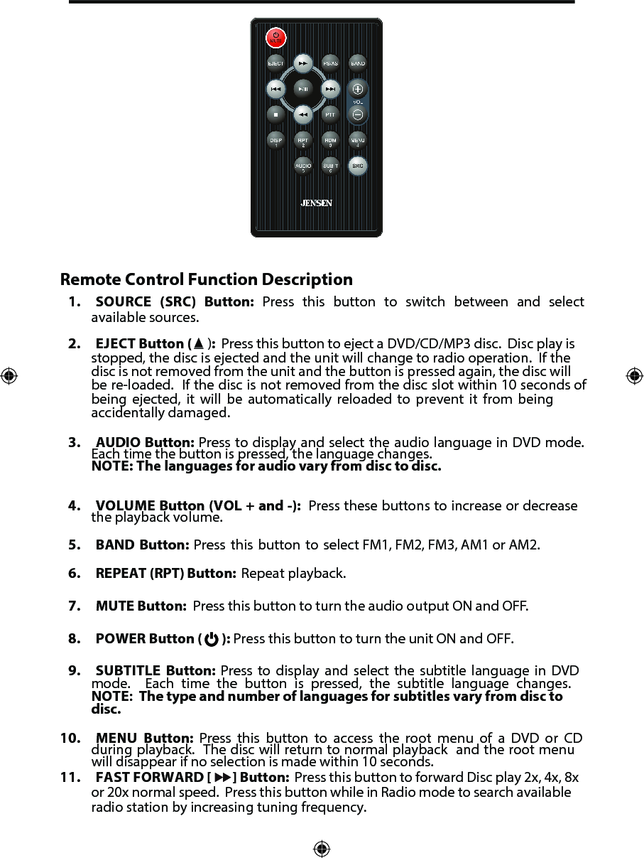 Remote Control Function Description1. SOURCE (SRC) Button: Press this button to switch between and selectavailable sources.2. EJECT Button (  ):  Press this button to eject a DVD/CD/MP3 disc.  Disc play isstopped, the disc is ejected and the unit will change to radio operation.  If thedisc is not removed from the unit and the button is pressed again, the disc willbe re-loaded.  If the disc is not removed from the disc slot within 10 seconds ofbeing ejected, it will be automatically reloaded to prevent it from beingaccidentally damaged.3. AUDIO Button: Press to display and select the audio language in DVD mode.Each time the button is pressed, the language changes.NOTE: The languages for audio vary from disc to disc.4. VOLUME Button (VOL + and -):  Press these buttons to increase or decreasethe playback volume.5. BAND Button: Press this button to select FM1, FM2, FM3, AM1 or AM2.6. REPEAT (RPT) Button:  Repeat playback.7. MUTE Button:  Press this button to turn the audio output ON and OFF.8. POWER Button (   ): Press this button to turn the unit ON and OFF.9. SUBTITLE Button: Press to display and select the subtitle language in DVDmode.  Each time the button is pressed, the subtitle language changes.NOTE:  The type and number of languages for subtitles vary from disc todisc.10. MENU Button: Press this button to access the root menu of a DVD or CDduring playback.  The disc will return to normal playback  and the root menuwill disappear if no selection is made within 10 seconds. 11. FAST FORWARD [ ] Button:  Press this button to forward Disc play 2x, 4x, 8xor 20x normal speed.  Press this button while in Radio mode to search availableradio station by increasing tuning frequency.