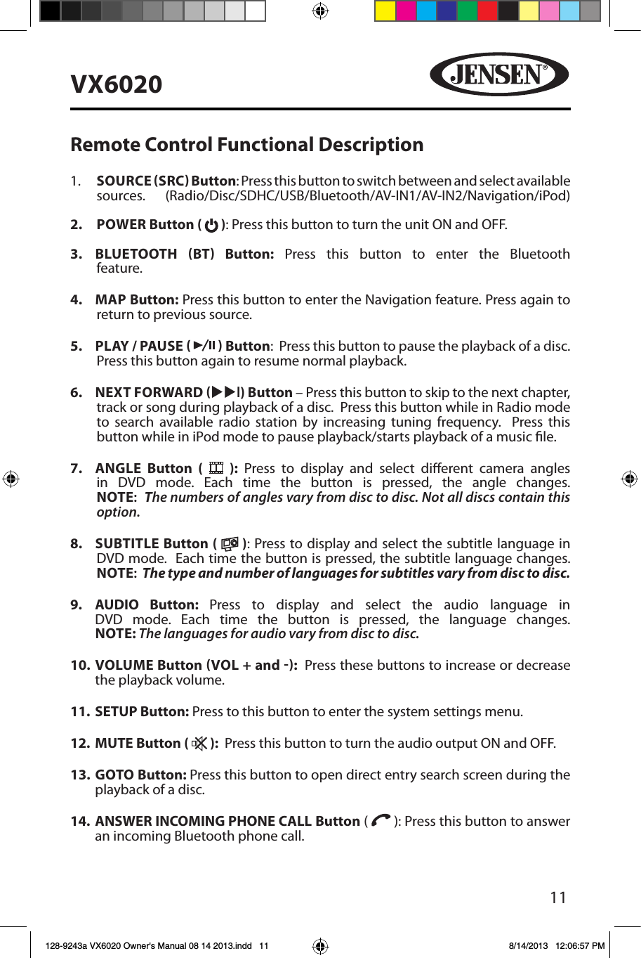 11VX6020Remote Control Functional Description1.    SOURCE SRC Button: Press this button to switch between and select available sources. (Radio/Disc/SDHC/USB/Bluetooth/AV-IN1/AV-IN2/Navigation/iPod) 2.   POWER Button (   ): Press this button to turn the unit ON and OFF.   3.   BLUETOOTH  BT  Button: Press this button to enter the Bluetooth feature. 4.  MAP Button: Press this button to enter the Navigation feature. Press again to return to previous source. 5.  PLAY / PAUSE     Button:  Press this button to pause the playback of a disc.  Press this button again to resume normal playback. 6.  NEXT FORWARD uul) Button &ndash; Press this button to skip to the next chapter, track or song during playback of a disc.  Press this button while in Radio mode to search available radio station by increasing tuning frequency.  Press this button while in iPod mode to pause playback/starts playback of a music le.7.  ANGLE  Button (   ): Press to display and select dierent camera angles in DVD mode. Each time the button is pressed, the angle changes. NOTE:  The numbers of angles vary from disc to disc. Not all discs contain this option.8.  SUBTITLE Button (   ): Press to display and select the subtitle language in DVD mode.  Each time the button is pressed, the subtitle language changes. NOTE:  The type and number of languages for subtitles vary from disc to disc.9.   AUDIO  Button:  Press to display and select the audio language in DVD mode. Each time the button is pressed, the language changes. NOTE: The languages for audio vary from disc to disc.10.   VOLUME  Button VOL + and :  Press these buttons to increase or decrease the playback volume.11.  SETUP Button: Press to this button to enter the system settings menu.12.  MUTE Button (   ):  Press this button to turn the audio output ON and OFF.13.   GOTO  Button: Press this button to open direct entry search screen during the playback of a disc.14.   ANSWER INCOMING PHONE CALL Button (   ): Press this button to answer an incoming Bluetooth phone call.128-9243a VX6020 Owner's Manual 08 14 2013.indd   11 8/14/2013   12:06:57 PM