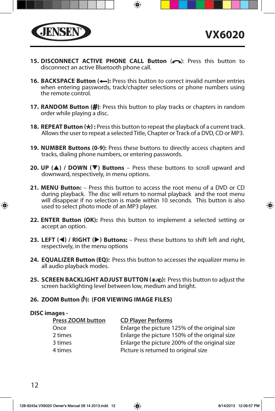12VX602015.   DISCONNECT ACTIVE PHONE CALL Button ( ): Press this button to disconnect an active Bluetooth phone call.16.    BACKSPACE Button ( ): Press this button to correct invalid number entries when entering passwords, track/chapter selections or phone numbers using the remote control.17.   RANDOM  Button ( ): Press this button to play tracks or chapters in random order while playing a disc. 18.   REPEAT  Button   : Press this button to repeat the playback of a current track. Allows the user to repeat a selected Title, Chapter or Track of a DVD, CD or MP3. 19.  NUMBER Buttons (0-9): Press these buttons to directly access chapters and tracks, dialing phone numbers, or entering passwords. 20.  UP (p) / DOWN q) Buttons &ndash; Press these buttons to scroll upward and downward, respectively, in menu options. 21.  MENU Button: &ndash; Press this button to access the root menu of a DVD or CD during playback.  The disc will return to normal playback  and the root menu will disappear if no selection is made within 10 seconds.  This button is also used to select photo mode of an MP3 player.22.  ENTER Button (OK): Press this button to implement a selected setting or accept an option. 23.  LEFT t / RIGHT u Buttons: &ndash; Press these buttons to shift left and right, respectively, in the menu options24.  EQUALIZER Button (EQ):  Press this button to accesses the equalizer menu in all audio playback modes.25.  SCREEN BACKLIGHT ADJUST BUTTON  :  Press this button to adjust the screen backlighting level between low, medium and bright.26.  ZOOM Button ( ):  (FOR VIEWING IMAGE FILES)DISC images -  Press ZOOM button CD Player Performs  Once       Enlarge the picture 125% of the original size        2 times       Enlarge the picture 150% of the original size        3 times       Enlarge the picture 200% of the original size        4 times       Picture is returned to original size128-9243a VX6020 Owner's Manual 08 14 2013.indd   12 8/14/2013   12:06:57 PM