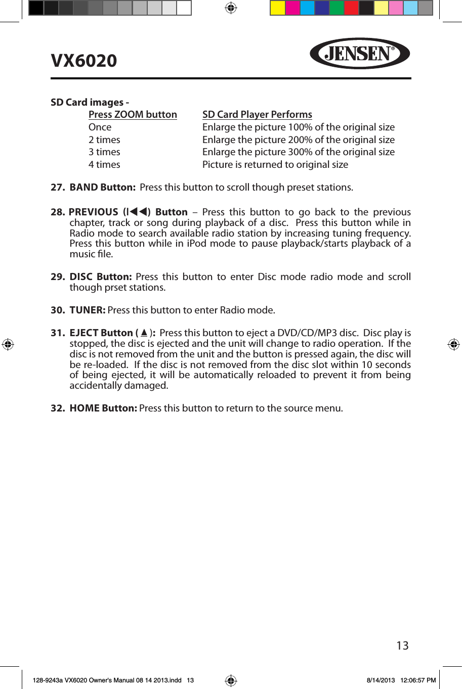 13VX6020SD Card images - Press ZOOM button SD Card Player Performs  Once       Enlarge the picture 100% of the original size        2 times       Enlarge the picture 200% of the original size        3 times       Enlarge the picture 300% of the original size        4 times      Picture is returned to original size27.  BAND Button:  Press this button to scroll though preset stations.28.  PREVIOUS ltt)  Button &ndash; Press this button to go back to the previous  chapter, track or song during playback of a disc.  Press this button while in Radio mode to search available radio station by increasing tuning frequency.  Press this button while in iPod mode to pause playback/starts playback of a music le.29.  DISC  Button:  Press this button to enter Disc mode radio mode and scroll though prset stations. 30.  TUNER: Press this button to enter Radio mode. 31.  EJECT Button (  ):  Press this button to eject a DVD/CD/MP3 disc.  Disc play is stopped, the disc is ejected and the unit will change to radio operation.  If the disc is not removed from the unit and the button is pressed again, the disc will be re-loaded.  If the disc is not removed from the disc slot within 10 seconds of being ejected, it will be automatically reloaded to prevent it from being accidentally damaged.32.  HOME Button: Press this button to return to the source menu. 128-9243a VX6020 Owner's Manual 08 14 2013.indd   13 8/14/2013   12:06:57 PM