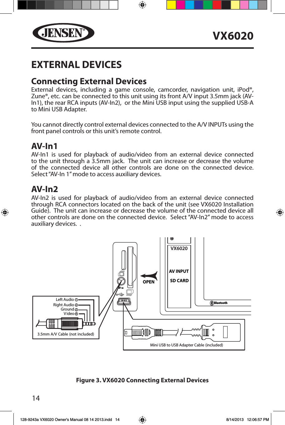 14VX6020EXTERNAL DEVICESConnecting External DevicesExternal devices, including a game console, camcorder, navigation unit, iPod&reg;, Zune&reg;, etc. can be connected to this unit using its front A/V input 3.5mm jack (AV-In1), the rear RCA inputs (AV-In2),  or the Mini USB input using the supplied USB-A to Mini USB Adapter. You cannot directly control external devices connected to the A/V INPUTs using the front panel controls or this unit&rsquo;s remote control.  AV-In1AV-In1 is used for playback of audio/video from an external device connected to the unit through a 3.5mm jack.  The unit can increase or decrease the volume of the connected device all other controls are done on the connected device. Select &ldquo;AV-In 1&rdquo; mode to access auxiliary devices.  AV-In2AV-In2 is used for playback of audio/video from an external device connected through RCA connectors located on the back of the unit (see VX6020 Installation Guide).  The unit can increase or decrease the volume of the connected device all other controls are done on the connected device.  Select &ldquo;AV-In2&rdquo; mode to access auxiliary devices.  .OPENAV-INVX6020SD CARDAV INPUTBluetooth1Mini USB to USB Adapter Cable (included)234Figure 3. VX6020 Connecting External Devices128-9243a VX6020 Owner's Manual 08 14 2013.indd   14 8/14/2013   12:06:57 PM3.5mm A/V Cable (not included)V ideoRight AudioLeft AudioGround