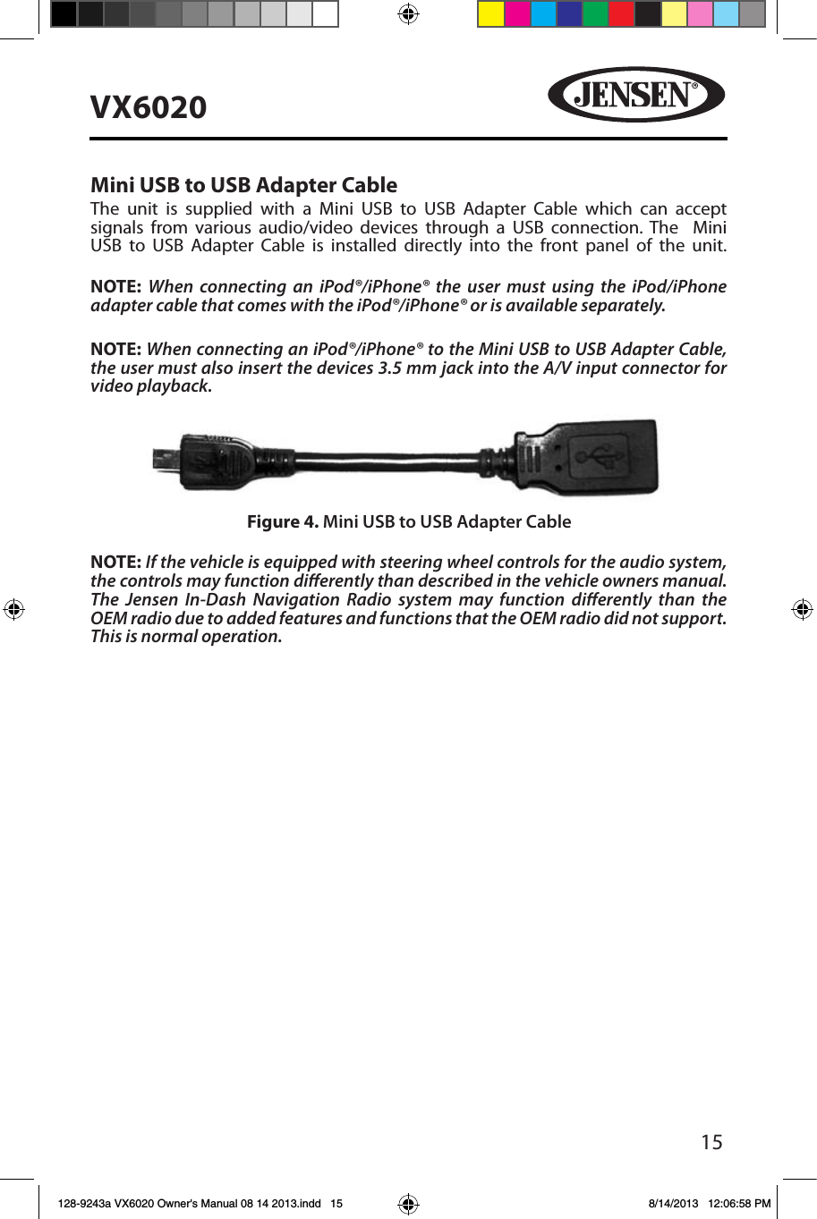 15VX6020Mini USB to USB Adapter CableThe unit is supplied with a Mini USB to USB Adapter Cable which can accept signals from various audio/video devices through a USB connection. The  Mini USB to USB Adapter Cable is installed directly into the front panel of the unit.  NOTE:  When connecting an iPod&reg;/iPhone&reg; the user must using the iPod/iPhone adapter cable that comes with the iPod&reg;/iPhone&reg; or is available separately. NOTE: When connecting an iPod&reg;/iPhone&reg; to the Mini USB to USB Adapter Cable, the user must also insert the devices 3.5 mm jack into the A/V input connector for video playback.NOTE: If the vehicle is equipped with steering wheel controls for the audio system, the controls may function dierently than described in the vehicle owners manual.  The Jensen In-Dash Navigation Radio system may function dierently than the OEM radio due to added features and functions that the OEM radio did not support.  This is normal operation.Figure 4. Mini USB to USB Adapter Cable128-9243a VX6020 Owner's Manual 08 14 2013.indd   15 8/14/2013   12:06:58 PM