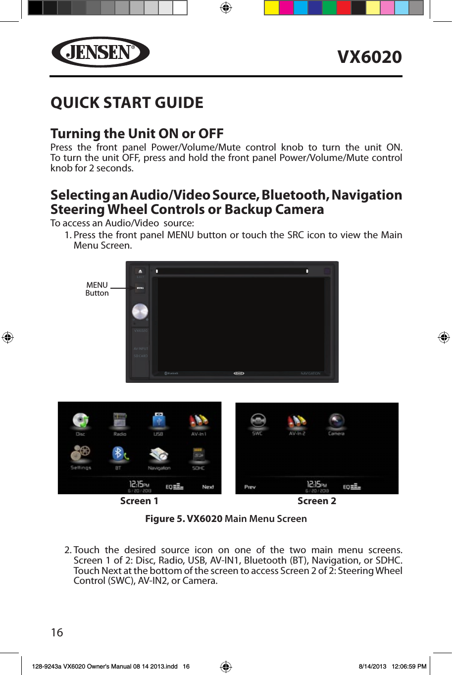 16VX6020QUICK START GUIDE Turning the Unit ON or OFFPress the front panel Power/Volume/Mute control knob to turn the unit ON.  To turn the unit OFF, press and hold the front panel Power/Volume/Mute control knob for 2 seconds.Selecting an Audio/Video Source, Bluetooth, Navigation Steering Wheel Controls or Backup CameraTo access an Audio/Video  source:1.  Press the front panel MENU button or touch the SRC icon to view the Main Menu Screen.2. Touch the desired source icon on one of the two main menu screens. Screen 1 of 2: Disc, Radio, USB, AV-IN1, Bluetooth (BT), Navigation, or SDHC.  Touch Next at the bottom of the screen to access Screen 2 of 2: Steering Wheel Control (SWC), AV-IN2, or Camera. MENUButtonFigure 5. VX6020 Main Menu ScreenScreen 1 Screen 2128-9243a VX6020 Owner's Manual 08 14 2013.indd   16 8/14/2013   12:06:59 PM