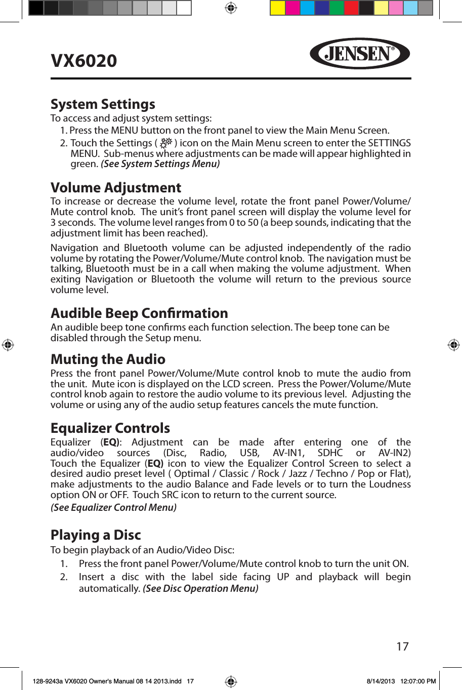 17VX6020System SettingsTo access and adjust system settings:1. Press the MENU button on the front panel to view the Main Menu Screen.2.  Touch the Settings (   ) icon on the Main Menu screen to enter the SETTINGS MENU.  Sub-menus where adjustments can be made will appear highlighted in green. (See System Settings Menu)Volume AdjustmentTo increase or decrease the volume level, rotate the front panel Power/Volume/Mute control knob.  The unit&rsquo;s front panel screen will display the volume level for 3 seconds.  The volume level ranges from 0 to 50 (a beep sounds, indicating that the adjustment limit has been reached).Navigation and Bluetooth volume can be adjusted independently of the radio volume by rotating the Power/Volume/Mute control knob.  The navigation must be talking, Bluetooth must be in a call when making the volume adjustment.  When exiting Navigation or Bluetooth the volume will return to the previous source volume level.Audible Beep ConrmationAn audible beep tone conrms each function selection. The beep tone can be disabled through the Setup menu. Muting the AudioPress the front panel Power/Volume/Mute control knob to mute the audio from the unit.  Mute icon is displayed on the LCD screen.  Press the Power/Volume/Mute control knob again to restore the audio volume to its previous level.  Adjusting the volume or using any of the audio setup features cancels the mute function.Equalizer ControlsEqualizer (EQ): Adjustment can be made after entering one of the audio/video sources (Disc, Radio, USB, AV-IN1, SDHC or AV-IN2) Touch the Equalizer (EQ)  icon to view the Equalizer Control Screen to select a desired audio preset level ( Optimal / Classic / Rock / Jazz / Techno / Pop or Flat), make adjustments to the audio Balance and Fade levels or to turn the Loudness option ON or OFF.  Touch SRC icon to return to the current source.(See Equalizer Control Menu) Playing a DiscTo begin playback of an Audio/Video Disc:1.  Press the front panel Power/Volume/Mute control knob to turn the unit ON.2.  Insert a disc with the label side facing UP and playback will begin automatically. (See Disc Operation Menu)128-9243a VX6020 Owner's Manual 08 14 2013.indd   17 8/14/2013   12:07:00 PM