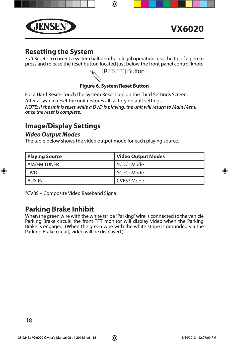 18VX6020Resetting the SystemSoft Reset - To correct a system halt or other illegal operation, use the tip of a pen to press and release the reset button located just below the front panel control knob.For a Hard Reset- Touch the System Reset Icon on the Third Settings Screen.After a system reset,the unit restores all factory default settings.NOTE: If the unit is reset while a DVD is playing, the unit will return to Main Menu once the reset is complete.Image/Display SettingsVideo Output ModesThe table below shows the video output mode for each playing source.Playing Source Video Output ModesAM/FM TUNER YCbCr ModeDVD YCbCr Mode AUX IN CVBS* Mode*CVBS &ndash; Composite Video Baseband SignalParking Brake InhibitWhen the green wire with the white stripe &ldquo;Parking&rdquo; wire is connected to the vehicle Parking Brake circuit, the front TFT monitor will display video when the Parking Brake is engaged. (When the green wire with the white stripe is grounded via the Parking Brake circuit, video will be displayed.)[RESET] ButtonFigure 6. System Reset Button128-9243a VX6020 Owner's Manual 08 14 2013.indd   18 8/14/2013   12:07:00 PM